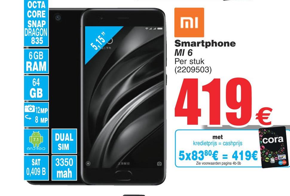 Cora folder van 17/07/2018 tot 30/07/2018 - ОСТА
CORE
SNAP
DRAGON
835
וח
5,15"
6 GB
RAM
Smartphone
MI 6
Per stuk
(2209503)
64
GB
12MP
< 8 MP
419€
( 7.1
330:
DUAL
SIM
met
kredietprijs = cashprijs
cora
5x8380€ = 419€
SAT
3350
Zie voorwaarden pagina 46-5b
0,409B | mah