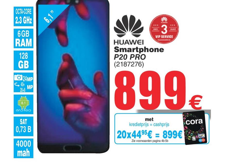 Cora folder van 17/07/2018 tot 30/07/2018 - 6.1!
OCTA-CORE
2.3 GHz
6 GB
RAM
128
Gв
3
VIP SERVICE
HUAWEI
Smartphone
P20 PRO
(2187276)
O 24MP
G44 MP
899€
(8.1
032012
SAT
0,73 B
met
kredietprijs = cashprijs
cora
20x4495€ = 899€ :
Zie voorwaarden pagina 4b-5b
4000
mah