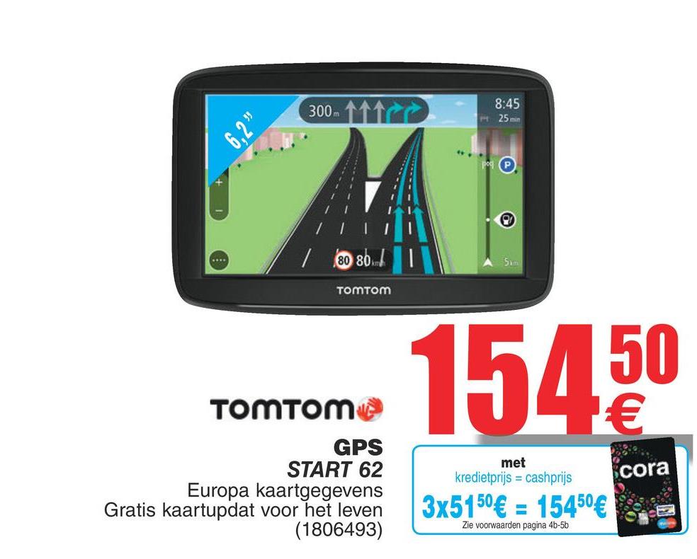 Cora folder van 17/07/2018 tot 30/07/2018 - 300
300.
AC
8:45
25 min
|
111
/ 80 80
TomTom
15450
TomTom
GPS
START 62
Europa kaartgegevens
Gratis kaartupdat voor het leven
(1806493)
met
kredietprijs = cashprijs
cora
3x5150€ = 15450 € 2
Zie voorwaarden pagina 4b-5b