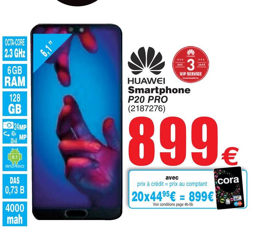 Folder Cora du 17/07/2018 au 30/07/2018 - 6.1
OCTA-CORE
2.3 GHz
6GB
RAM
man
3
VIP SERVICE
128
GB
HUAWEI
Smartphone
P20 PRO
(2187276)
O 24MP
899
8.1
€
ansson
avec
prix à crédit = prix au comptant
DAS
0,73 B
cora
20x4495€ = 899€
Voir conditions page 4b-5b
4000
mah