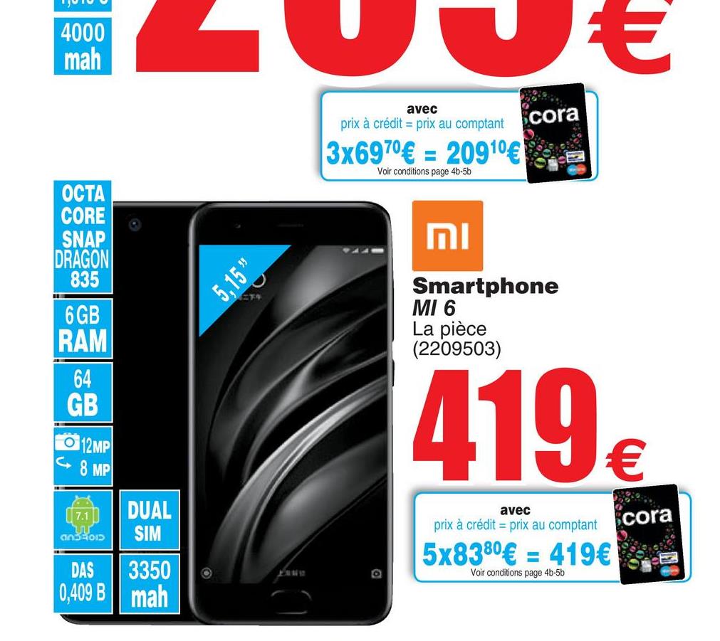 Folder Cora du 17/07/2018 au 30/07/2018 - 4000
mah
ZUUE
avec
cora
prix à crédit - prix au comptant
3x6970€ = 20910€
Voir conditions page 45-50
MI
OCTA
CORE
SNAP
DRAGON
835
6 GB
RAM
5,15%
Smartphone
MI 6
La pièce
(2209503)
GB
12MP
( 8 MP
419
17.1
an32013
avec
prix à crédit = prix au comptant
DUAL
SIM
3350
mah
cora
5x8380€ = 419€
Voir conditions page 4b-5b
DAS
0,409 B