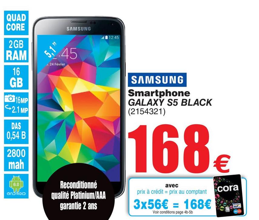 Folder Cora du 17/07/2018 au 30/07/2018 - QUAD
CORE
SAMSUNG
12:45
2GB
RAM
124 Février
16
GB
16MP
(2.1 MP
SAMSUNG
Smartphone
GALAXY S5 BLACK
(2154321)
DAS
0,54 B
168€
2800
mah
6.0
an3-010
Reconditionné
qualité Platinium/AAA
garantie 2 ans
avec
prix à crédit = prix au comptant
scora
3x56€ = 168€
Voir conditions page 45-5b