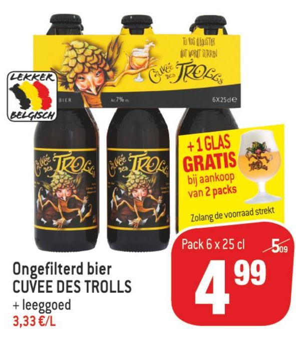 Match folder van 11/07/2018 tot 24/07/2018 - Tu boste
IT WORT TURRON
LEKKER
ME TROLE
6X25ce
BELGISCH
NË TROL
+1GLAS
GRATIS
bij aankoop
van 2 packs
Zolang de voorraad strekt
Pack 6 x 25 cl
509
Ongefilterd bier
CUVEE DES TROLLS
+ leeggoed
3,33 €/L
199