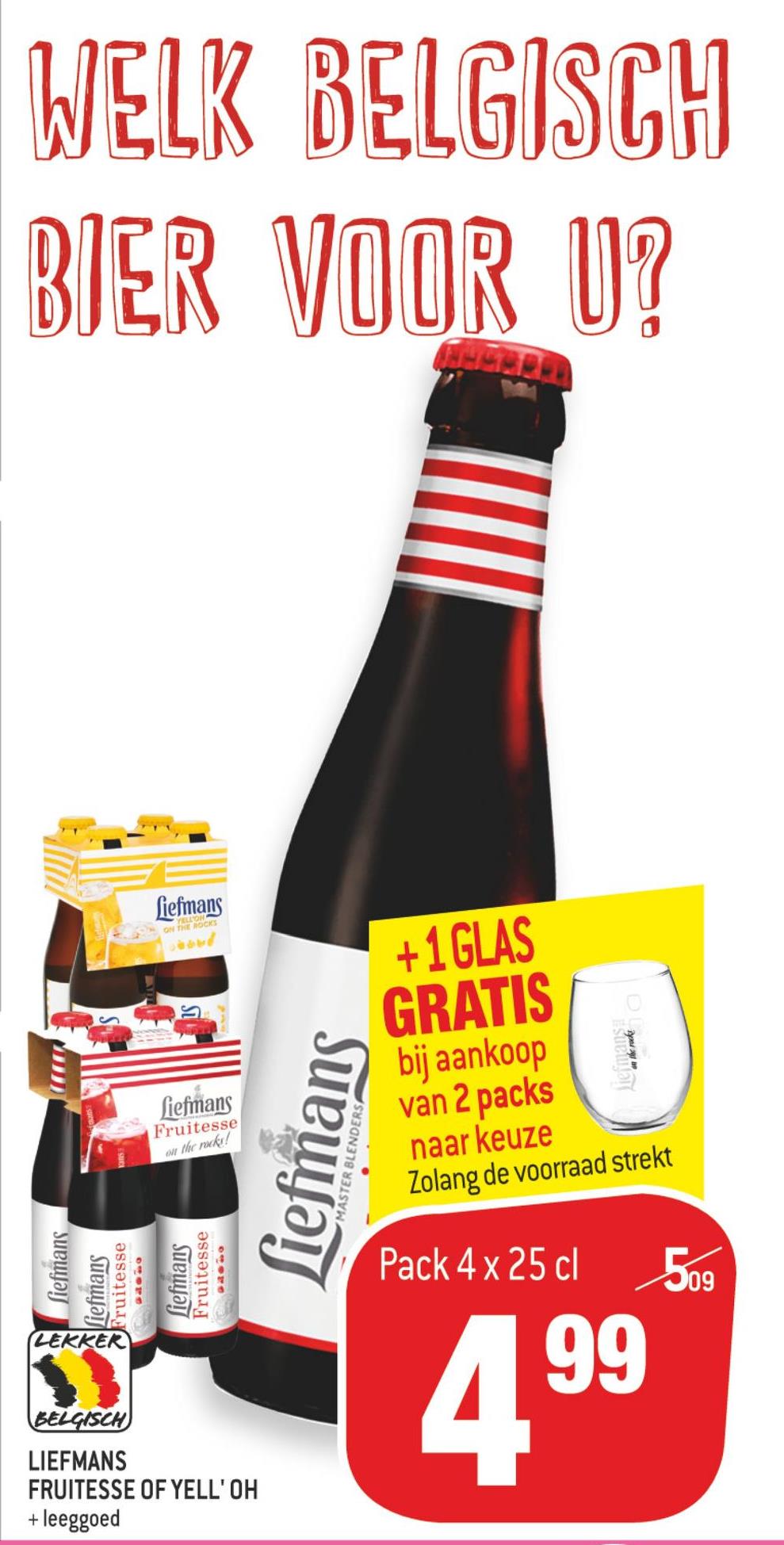 Match folder van 11/07/2018 tot 24/07/2018 - WELK BELGISCH
BIER VOOR U?
Liefmans
+1 GLAS
GRATIS
krodis
fiefmans
Fruitesse
bij aankoop
van 2 packs
naar keuze
Zolang de voorraad strekt
wil the rock!
Liefma
MASTER BLENDERS
fiefmans
Liefinans
Fruitesse
Liefmans
Fruitesse
Pack 4 x 25 cl
09
LEKKER
409
99
BELGISCH
LIEFMANS
FRUITESSE OF YELL'OH
+ leeggoed