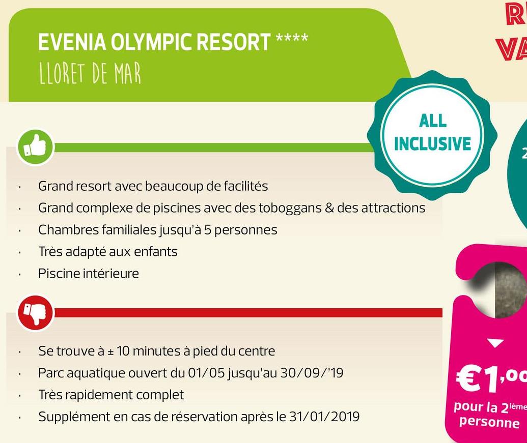 EVENIA OLYMPIC RESORT ****
LLORET DE MAR
ALL
INCLUSIVE
· Grand resort avec beaucoup de facilités
· Grand complexe de piscines avec des toboggans & des attractions
Chambres familiales jusqu'à 5 personnes
Très adapté aux enfants
· Piscine intérieure
.
.
Se trouve à + 10 minutes à pied du centre
Parc aquatique ouvert du 01/05 jusqu'au 30/09/'19
Très rapidement complet
Supplément en cas de réservation après le 31/01/2019
€1,00
.
pour la 2ième
personne