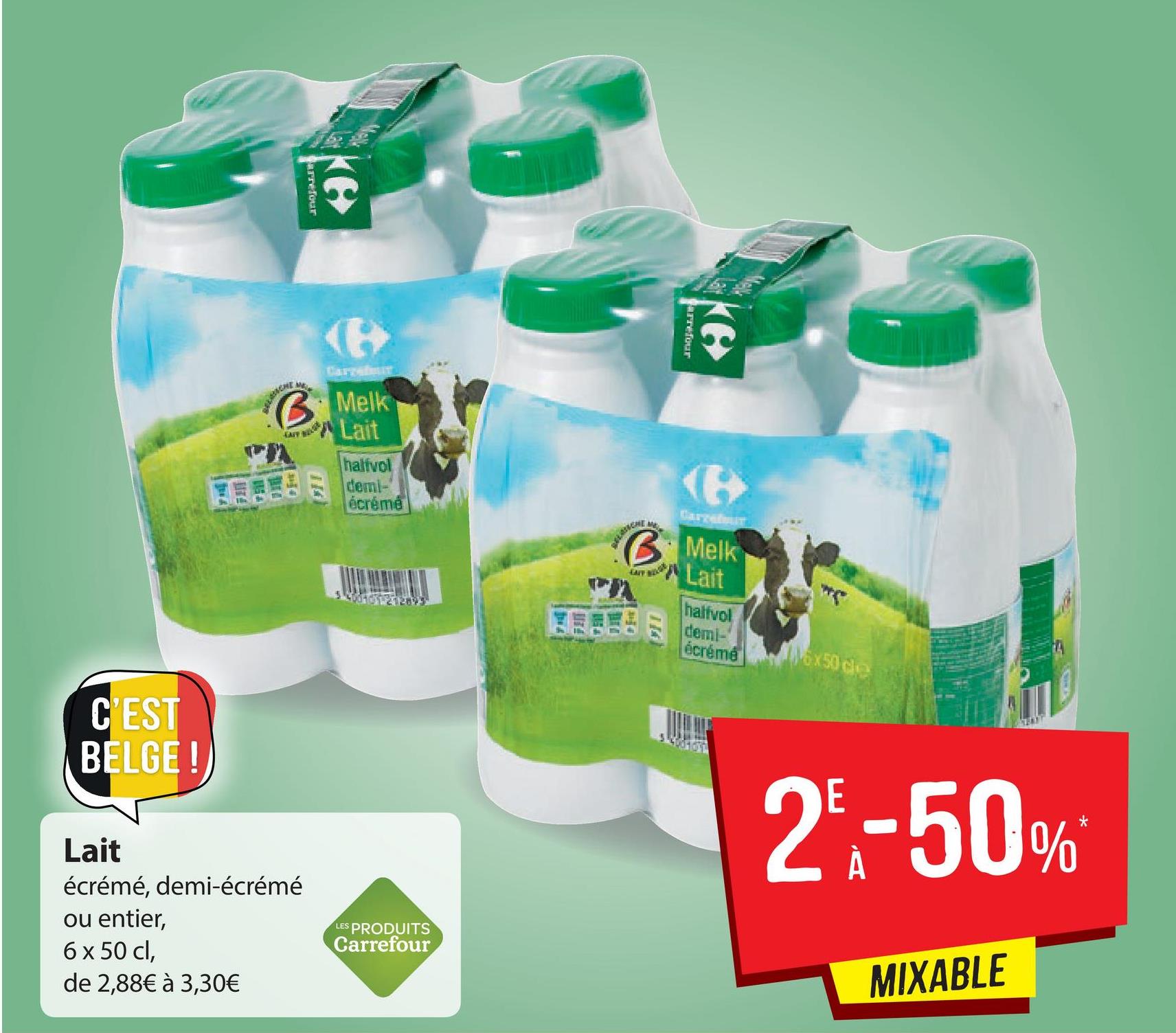 se for
arrefour
Darge
Melk
Lait
halfvol
demi-
écrémé
Cance
IT
B: Melk
Lait
halfvol
EESE
demi-
écrémé
C'EST
BELGE!)
2-50%
Lait
écrémé, demi-écrémé
ou entier,
6 x 50 cl,
de 2,88€ à 3,30€
LES PRODUITS
Carrefour
MIXABLE