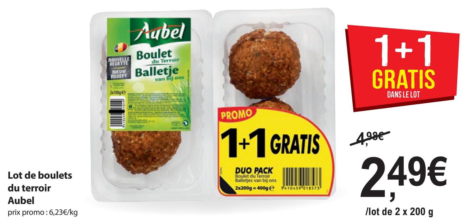 Cubel
Boulet
NOUVELLE
RECETTE
1+1
GRATIS
NIEUW Balletje
i on
Mandate
DANS LE LOT
PROMO
1+1 GRATIS
ADDE
249€
DUO PACK
Boulet du Terroir
Balletjes van bij ona
2x200g - 400ge
94104117016573
Lot de boulets
du terroir
Aubel
prix promo : 6,23€/kg
llot de 2 x 200 g