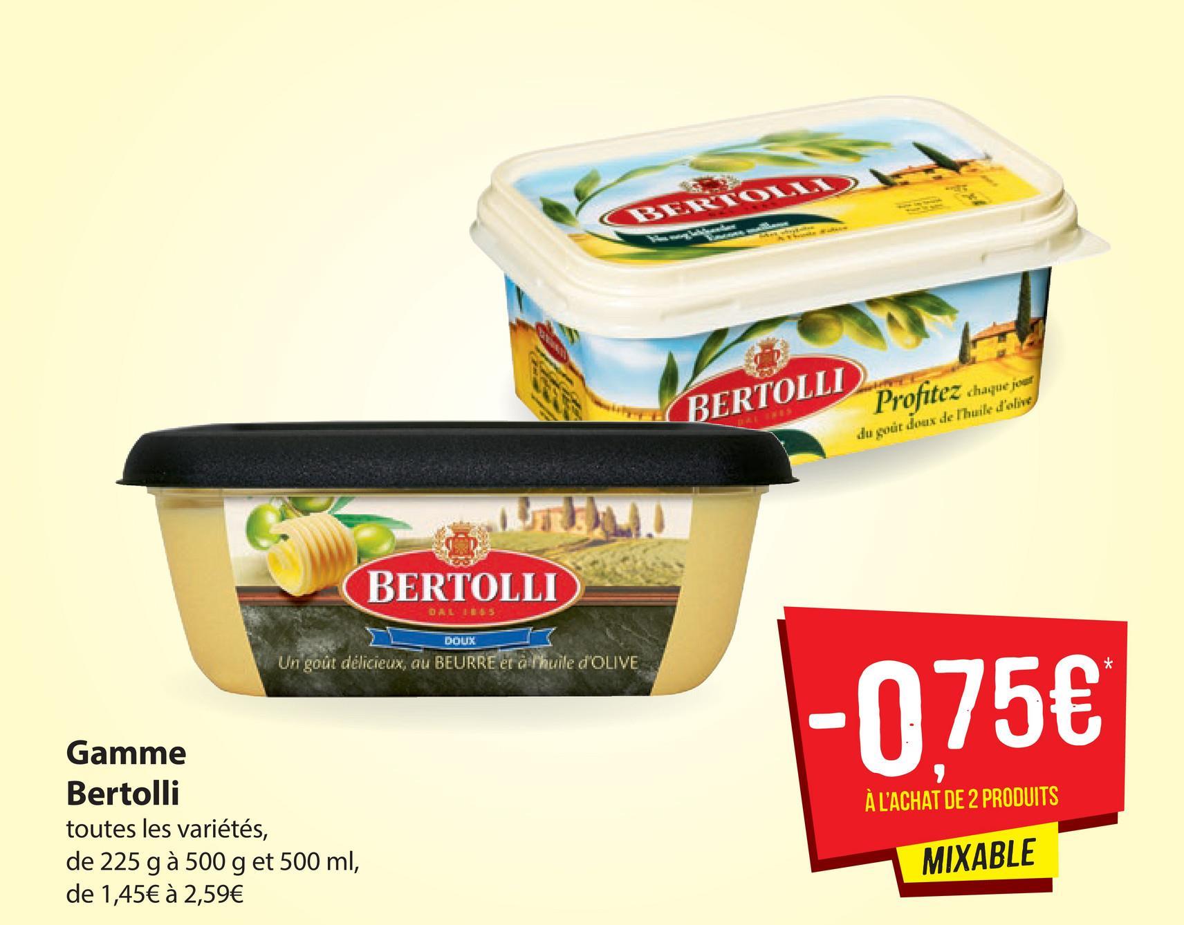 BERTON
GERTOLI Prophet
BERTOLLI
Profitez chaque jour
du gout doux de Thuile d'olive
BERTOLLI
DALLE
DOUX
Un goût délicieux, au BEURRE et alihuile dOLIVE
- 075€
À L'ACHAT DE 2 PRODUITS
Gamme
Bertolli
toutes les variétés,
de 225 g à 500 g et 500 ml,
de 1,45€ à 2,59€
MIXABLE