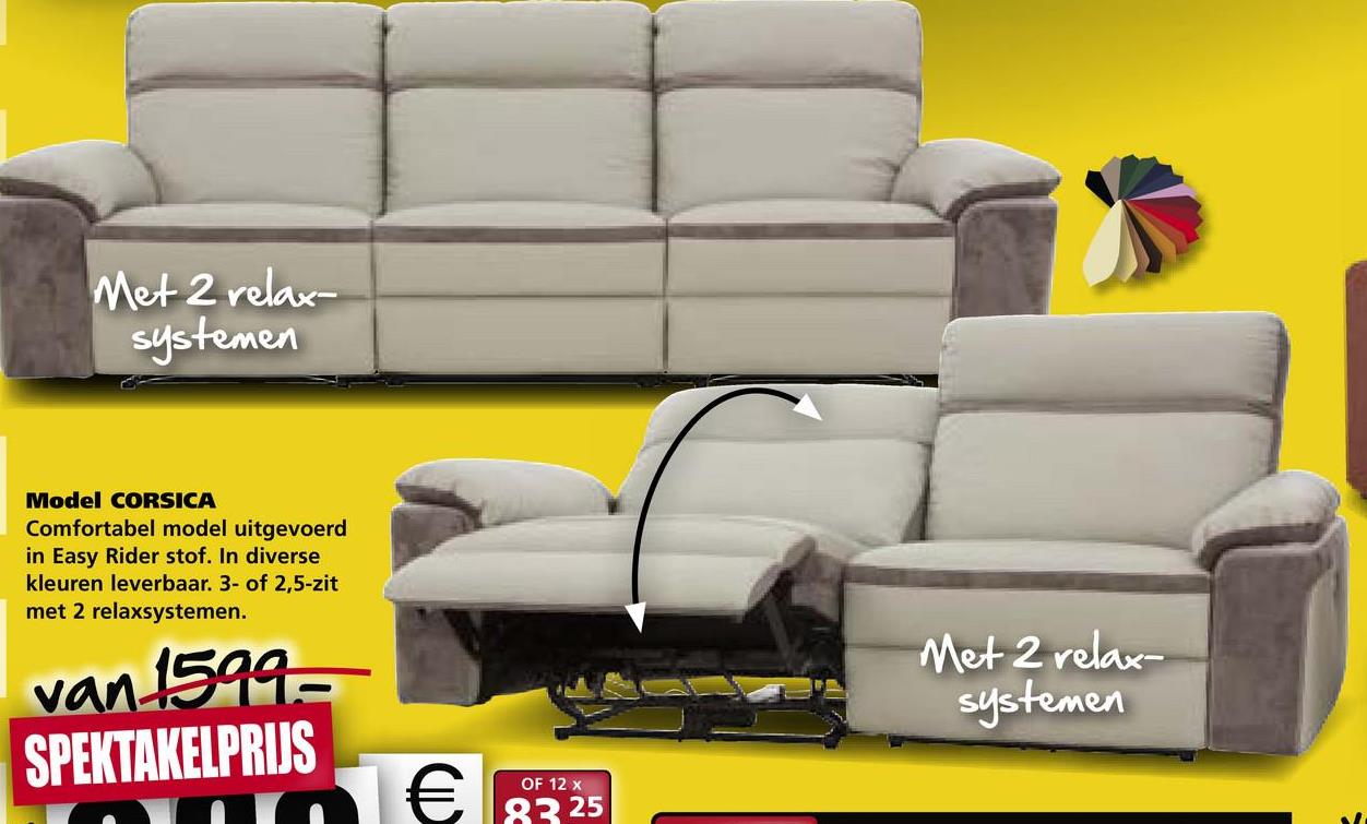 Met 2 relax
systemen
Model CORSICA
Comfortabel model uitgevoerd
in Easy Rider stof. In diverse
kleuren leverbaar. 3- of 2,5-zit
met 2 relaxsystemen.
Met 2 relax-
systemen
van 1599-
SPEKTAKELPRIJS
OF 12 x
€
83 25