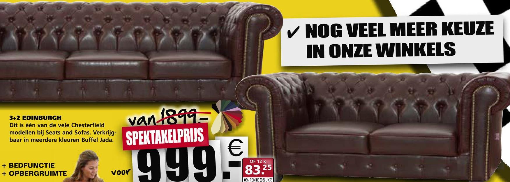 ✓ NOG VEEL MEER KEUZE
IN ONZE WINKELS
3+2 EDINBURGH
Dit is één van de vele Chesterfield
modellen bij Seats and Sofas. Verkrijg-
baar in meerdere kleuren Buffel Jada.
van 1899-
SPEKTAKELPRIJS
OF 12 x
# BPBERGRUIMTEKS
+ BEDFUNCTIE
+ OPBERGRUIMTE
999.9
voor
voor 9
9
%
.8325
83,25
0% RENTE (0% JKP)