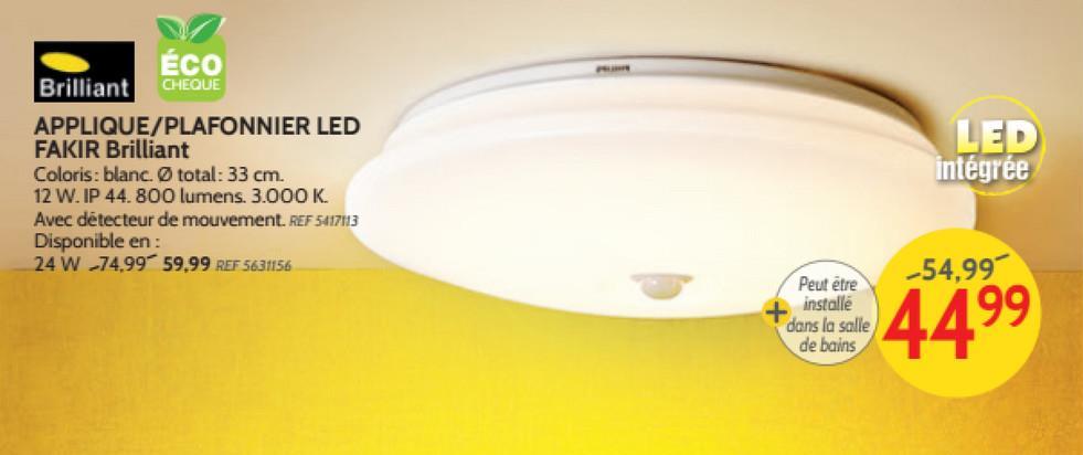 ÉCO
Brilliant CHEQUE
APPLIQUE/PLAFONNIER LED
FAKIR Brilliant
Coloris : blanc. O total: 33 cm.
12 W. IP 44.800 lumens. 3.000 K.
Avec détecteur de mouvement. REF 5417113
Disponible en:
24 W 74.99 59.99 REF 5631156
LED
intégrée
-54,99
Peut être
installe
dans la salle
de bains
4499