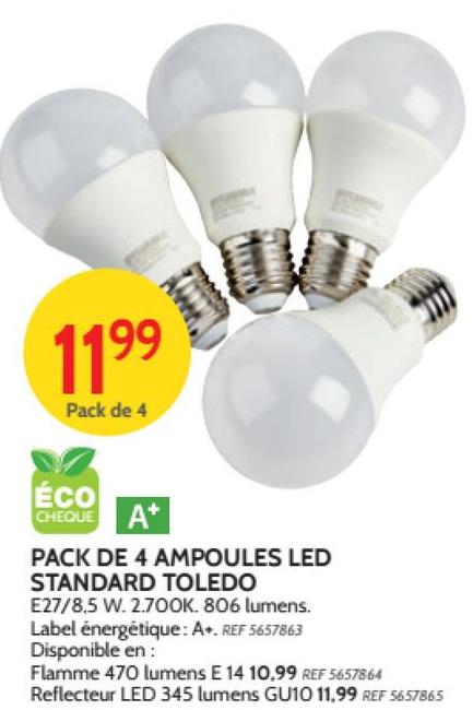 1199 BU
Pack de 4
ECO
CHEQUE
A+
PACK DE 4 AMPOULES LED
STANDARD TOLEDO
E27/8,5 W. 2.700K. 806 lumens.
Label énergétique: A. REF 5657863
Disponible en:
Flamme 470 lumens E 14 10,99 REF 5657864
Reflecteur LED 345 lumens GU10 11,99 REF 5657865
