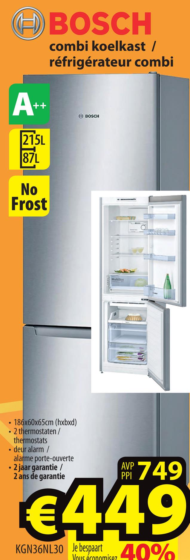 E) BOSCH
combi koelkast /
réfrigérateur combi
BOSCH
No
Frost
in Tag
• 186x60x65cm (hxbxd)
• 2 thermostaten/
thermostats
• deur alarm /
alarme porte-ouverte
• 2 jaar garantie /
2 ans de garantie
AYP 749
6449
KGN36NL30
Je bespaart
Vous économisez