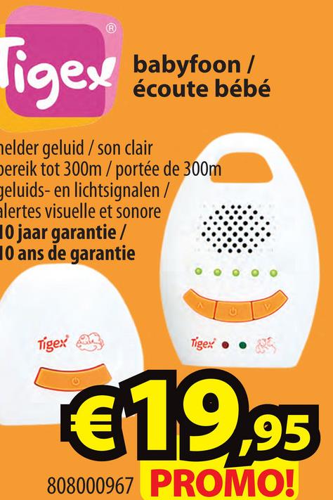igex babyfoon/
babyfoon /
écoute bébé
melder geluid / son clair
Dereik tot 300m/portée de 300m
geluids- en lichtsignalen /
alertes visuelle et sonore
10 jaar garantie /
10 ans de garantie
Tigex
Tigex • •
€19,95
808000967 PROMO!