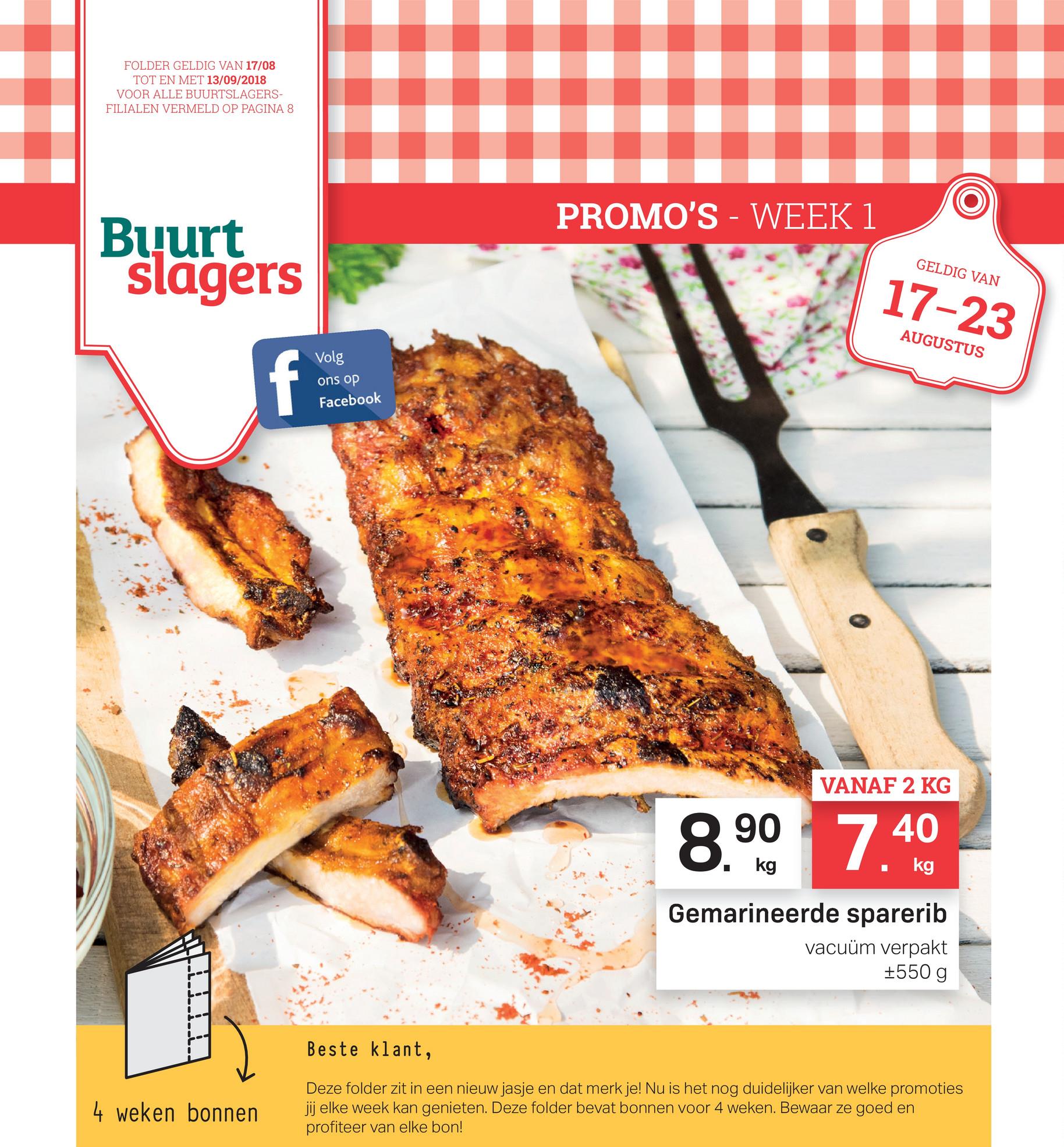 FOLDER GELDIG VAN 17/08
TOT EN MET 13/09/2018
VOOR ALLE BUURTSLAGERS-
FILIALEN VERMELD OP PAGINA 8
PROMO'S - WEEK 1
Buurt
slagers
GELDIG VAN
17-23
17-23
AUGUSTUS
Volg
ons op
Facebook
VANAF 2 KG
8.90
7 40
40
• kg
.
kg
Gemarineerde sparerib
vacuüm verpakt
+550 g
Beste klant,
4 weken bonnen
Deze folder zit in een nieuw jasje en dat merk je! Nu is het nog duidelijker van welke promoties
jij elke week kan genieten. Deze folder bevat bonnen voor 4 weken. Bewaar ze goed en
profiteer van elke bon!