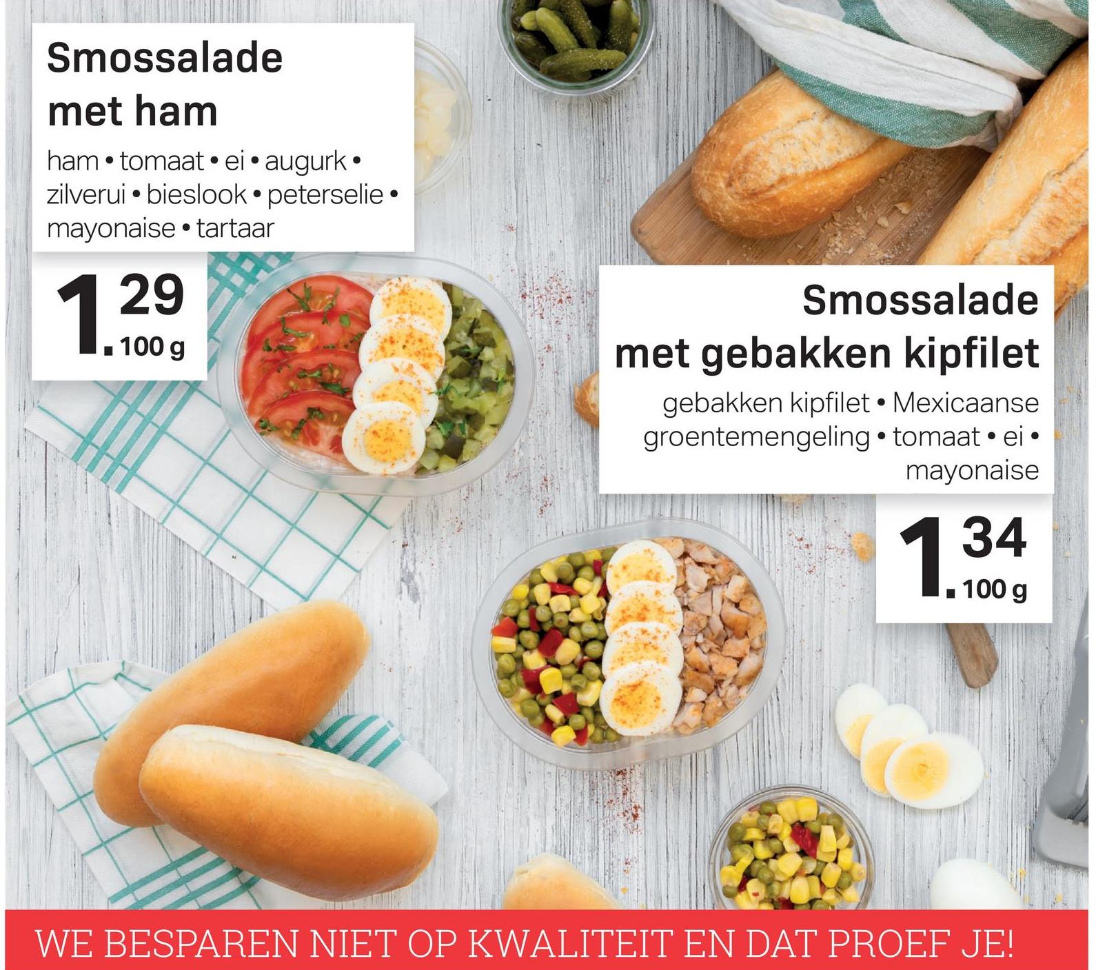 Smossalade
met ham
ham • tomaat. ei • augurk •
zilverui • bieslook• peterselie •
mayonaise • tartaar
29
1. 100g
Smossalade
met gebakken kipfilet
gebakken kipfilet. Mexicaanse
groentemengeling • tomaat . ei •
mayonaise
| 34
1. 100 g
WE BESPAREN NIET OP KWALITEIT EN DAT PROEF JE!