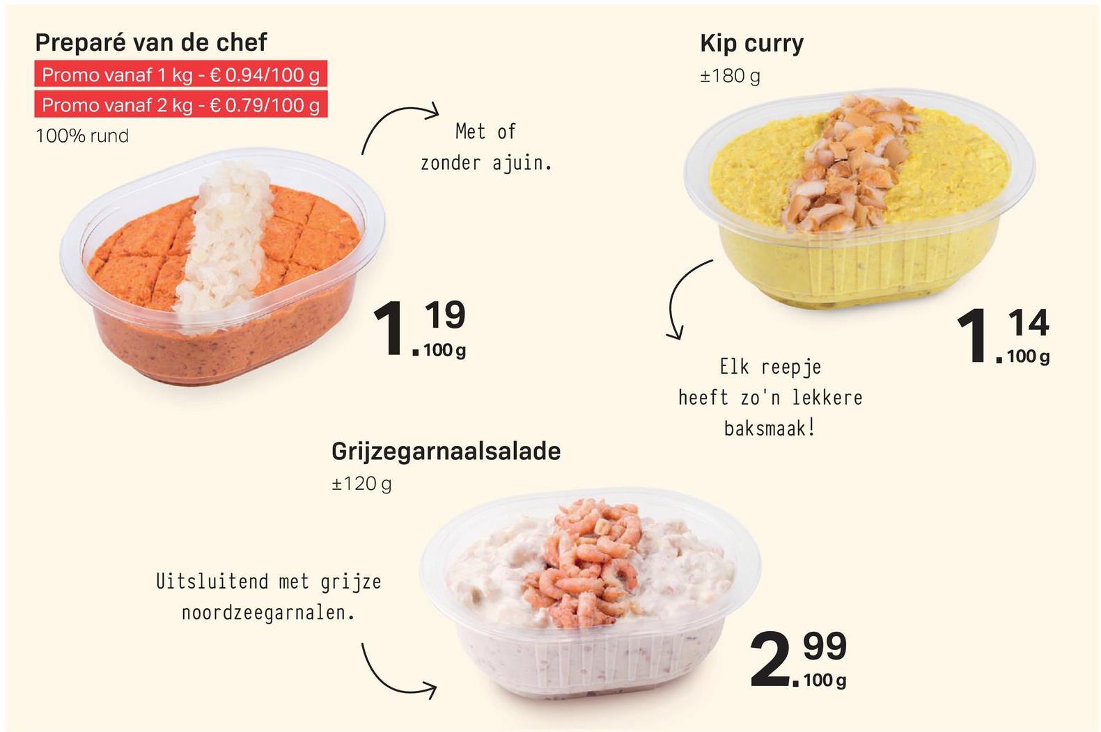 Preparé van de chef
Promo vanaf 1 kg - € 0.94/100 g
Promo vanaf 2 kg - € 0.79/100 g
100% rund
Kip curry
+180 g
Met of
zonder ajuin.
119
- 100 g
1 14
. 100 g
Elk reepje
heeft zo'n lekkere
baksmaak!
Grijzegarnaalsalade
#120 g
Uitsluitend met grijze
noordzeegarnalen.
299
, 100 g