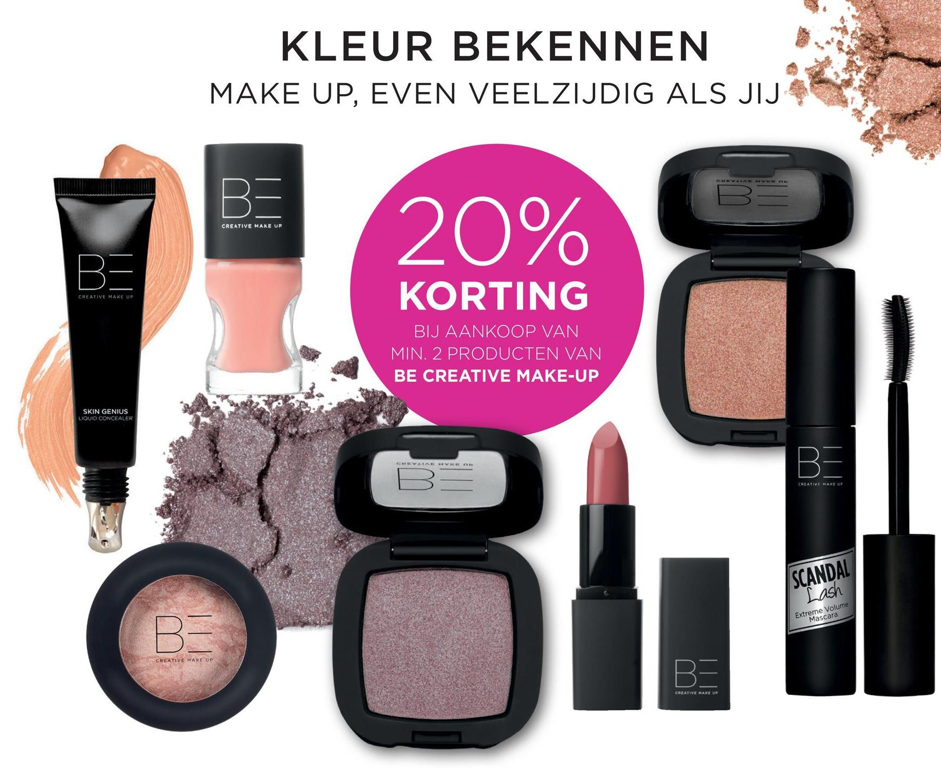 KLEUR BEKENNEN
MAKE UP, EVEN VEELZIJDIG ALS JIJ
CREATIVE MAKE UP
20%
CREATIVE MAKE UP
KORTING
BIJ AANKOOP VAN
MIN. 2 PRODUCTEN VAN
BE CREATIVE MAKE-UP
lawan
SKIN GENIUS
LIQUID CONCEALER
CREATIVE MAKE U
SCANDAL
Lash
Extreme Volume
Mascara
CREATIVE MAKEUP
CREATIVE MAKE UP