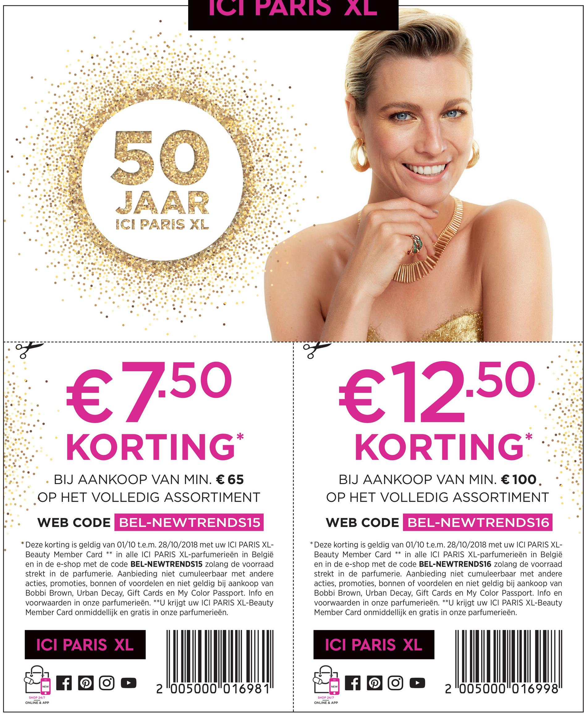 ICI PARIS XL
50
ICI PARIS XL
€7.50
€12.50
KORTING*
KORTING*
• BIJ AANKOOP VAN MIN. € 65
OP HET VOLLEDIG ASSORTIMENT
BIJ AANKOOP VAN MIN. € 100.
OP HET VOLLEDIG ASSORTIMENT
WEB CODE BEL-NEWTRENDS15
WEB CODE BEL-NEWTRENDS16
* Deze korting is geldig van 01/10 t.e.m. 28/10/2018 met uw ICI PARIS XL-
Beauty Member Card ** in alle ICI PARIS XL-parfumerieën in België
en in de e-shop met de code BEL-NEWTRENDS15 zolang de voorraad
strekt in de parfumerie. Aanbieding niet cumuleerbaar met andere
acties, promoties, bonnen of voordelen en niet geldig bij aankoop van
Bobbi Brown, Urban Decay, Gift Cards en My Color Passport. Info en
voorwaarden in onze parfumerieën. **U krijgt uw ICI PARIS XL-Beauty
Member Card onmiddellijk en gratis in onze parfumerieën.
* Deze korting is geldig van 01/10 t.e.m. 28/10/2018 met uw ICI PARIS XL-
Beauty Member Card ** in alle ICI PARIS XL-parfumerieën in België
en in de e-shop met de code BEL-NEWTRENDS16 zolang de voorraad
strekt in de parfumerie. Aanbieding niet cumuleerbaar met andere
acties, promoties, bonnen of voordelen en niet geldig bij aankoop van
Bobbi Brown, Urban Decay, Gift Cards en My Color Passport. Info en
voorwaarden in onze parfumerieën. **U krijgt uw ICI PARIS XL-Beauty
Member Card onmiddellijk en gratis in onze parfumerieën.
ICI PARIS XL
ICI PARIS XL
NEW
NEW
2 "005000"016981"
2 "00500010169981
SHOP 24/7
ONLINE & APP
SHOP 24/7
ONLINE & APP