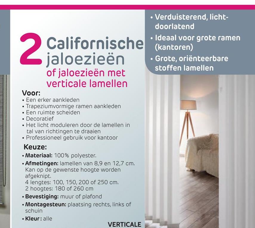 Californische
jaloezieën
of jaloezieën met
verticale lamellen
• Verduisterend, licht-
doorlatend
• Ideaal voor grote ramen
(kantoren)
• Grote, oriënteerbare
stoffen lamellen
Voor:
• Een erker aankleden
• Trapeziumvormige ramen aankleden
• Een ruimte scheiden
• Decoratief
• Het licht moduleren door de lamellen in
tal van richtingen te draaien
• Professioneel gebruik voor kantoor
Keuze:
• Materiaal: 100% polyester.
• Afmetingen: lamellen van 8,9 en 12,7 cm.
Kan op de gewenste hoogte worden
afgeknipt.
4 lengtes: 100, 150, 200 of 250 cm.
2 hoogtes: 180 of 260 cm
• Bevestiging: muur of plafond
• Montagesteun: plaatsing rechts, links of
schuin
• Kleur: alle
VERTICALE