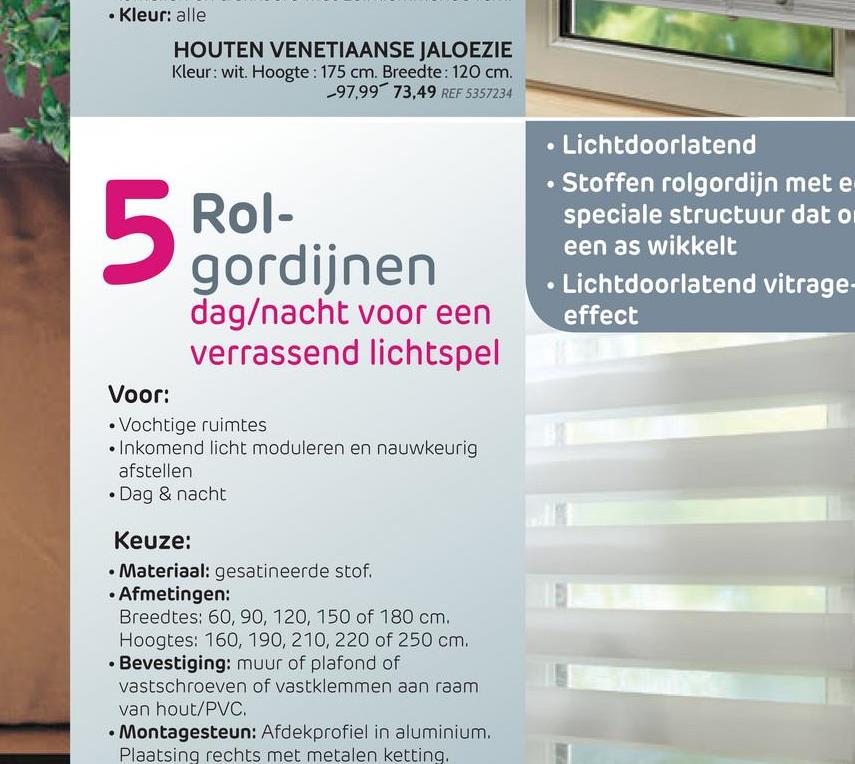 • Kleur: alle
HOUTEN VENETIAANSE JALOEZIE
Kleur: wit. Hoogte: 175 cm. Breedte: 120 cm
97,99 73,49 REF 5357234
Rol-
gordijnen
dag/nacht voor een
verrassend lichtspel
• Lichtdoorlatend
• Stoffen rolgordijn met e
speciale structuur dat o
een as wikkelt
• Lichtdoorlatend vitrage-
effect
Voor:
• Vochtige ruimtes
• Inkomend licht moduleren en nauwkeurig
afstellen
• Dag & nacht
Keuze:
• Materiaal: gesatineerde stof.
• Afmetingen:
Breedtes: 60, 90, 120, 150 of 180 cm.
Hoogtes: 160, 190, 210, 220 of 250 cm.
• Bevestiging: muur of plafond of
vastschroeven of vastklemmen aan raam
van hout/PVC.
• Montagesteun: Afdekprofiel in aluminium.
Plaatsing rechts met metalen ketting,