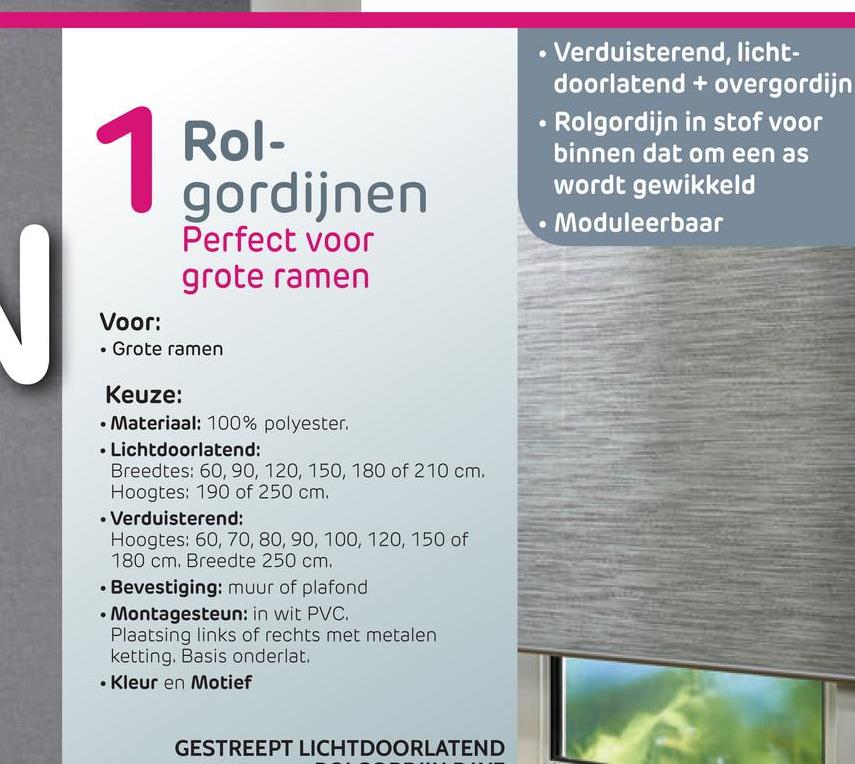 Rol-
gordijnen
Perfect voor
grote ramen
• Verduisterend, licht-
doorlatend + overgordijn
• Rolgordijn in stof voor
binnen dat om een as
wordt gewikkeld
• Moduleerbaar
Voor:
• Grote ramen
Keuze:
• Materiaal: 100% polyester.
• Lichtdoorlatend:
Breedtes: 60, 90, 120, 150, 180 of 210 cm.
Hoogtes: 190 of 250 cm.
• Verduisterend:
Hoogtes: 60, 70, 80, 90, 100, 120, 150 of
180 cm. Breedte 250 cm.
• Bevestiging: muur of plafond
• Montagesteun: in wit PVC.
Plaatsing links of rechts met metalen
ketting. Basis onderlat.
• Kleur en Motief
GESTREEPT LICHTDOORLATEND