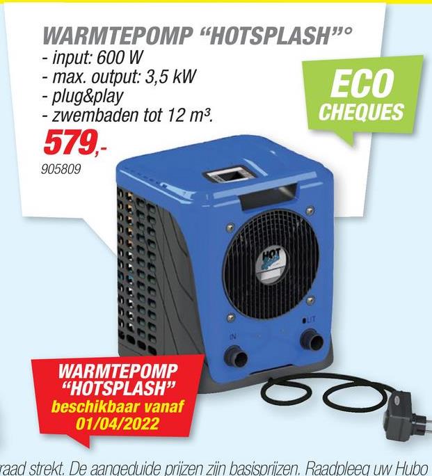 WARMTEPOMP "HOTSPLASH"
- input: 600 W
- max. output: 3,5 kW
ECO
- plug&play
- zwembaden tot 12 m3.
CHEQUES
579,-
905809
HOT
WARMTEPOMP
"HOTSPLASH"
beschikbaar vanaf
01/04/2022
raad strekt. De aangeduide prijzen zijn basisprijzen. Raadpleeg uw Hubo
