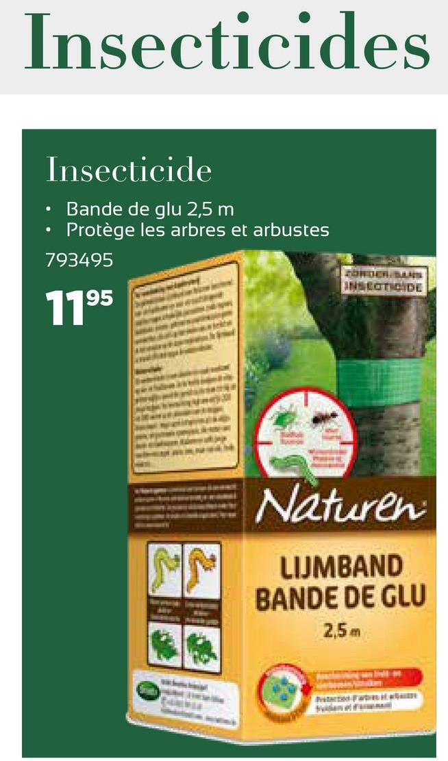Insecticides
Insecticide
.
Bande de glu 2,5 m
Protège les arbres et arbustes
793495
ORDERS
ANSETICIDE
1195
Naturen
LIJMBAND
BANDE DE GLU
2,5 m
F
