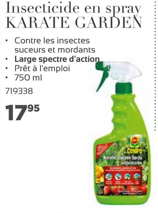Insecticide en spray
KARATE GARDEN
.
• Contre les insectes
suceurs et mordants
Large spectre d'action
Prêt à l'emploi
750 ml
719338
1795
COMFO
atele
