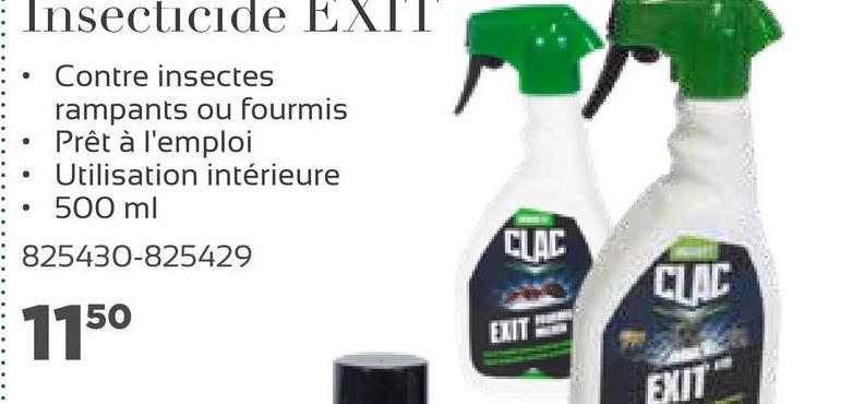 : Insecticide EXIT
Contre insectes
rampants ou fourmis
Prêt à l'emploi
Utilisation intérieure
500 ml
825430-825429
.
CLAC
CLAC
1150
ENT
EXIT

