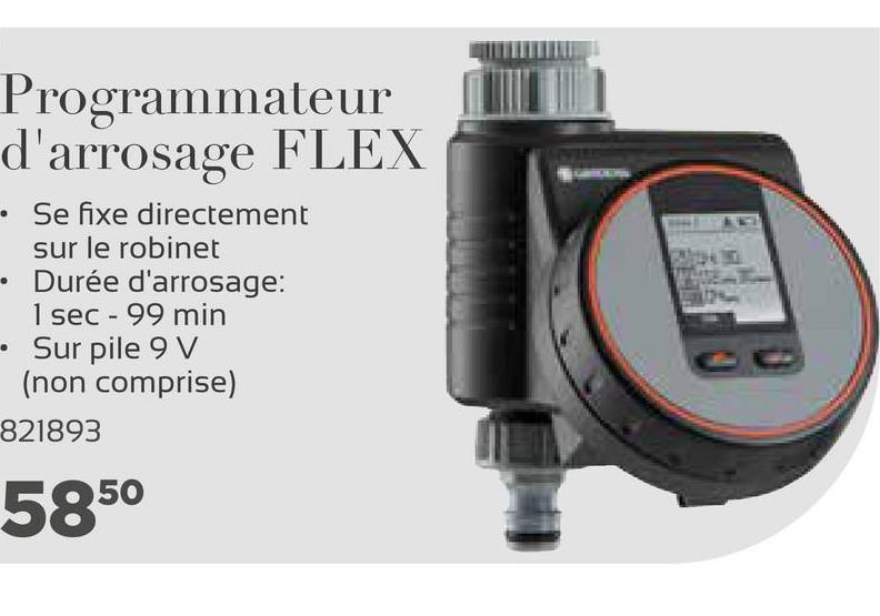Programmateur
d'arrosage FLEX
• Se fixe directement
sur le robinet
Durée d'arrosage:
1 sec - 99 min
Sur pile 9 V
(non comprise)
821893
5850
