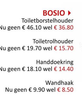 BOSIO ▸
Toiletborstelhouder
Nu geen € 46.10 wel € 36.80
Toiletrolhouder
Nu geen € 19.70 wel € 15.70
Handdoekring
Nu geen € 18.10 wel € 14.40
Wandhaak
Nu geen € 9.90 wel € 8.50