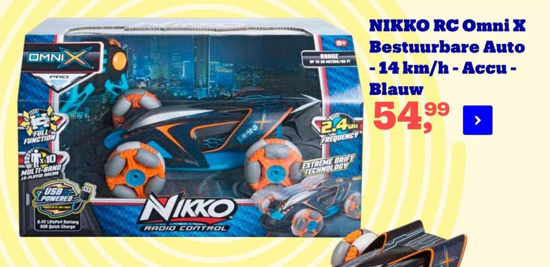 OMNI
RANGE
20 METS/B
NIKKO RC Omni X
Bestuurbare Auto
- 14 km/h - Accu -
Blauw
PRO
11
5499
>
2.4GHz
FULL
FUNCTION
KAMNI
FREQUENCY
10
EXTREME DRIFT
TECHNOLOGY
MULTI-BAND
10-PLIVER BRCING
USB
I POWERED
NIKKO
24V LiFePet Battery
USB Quick Charge
RADIO CONTROL
