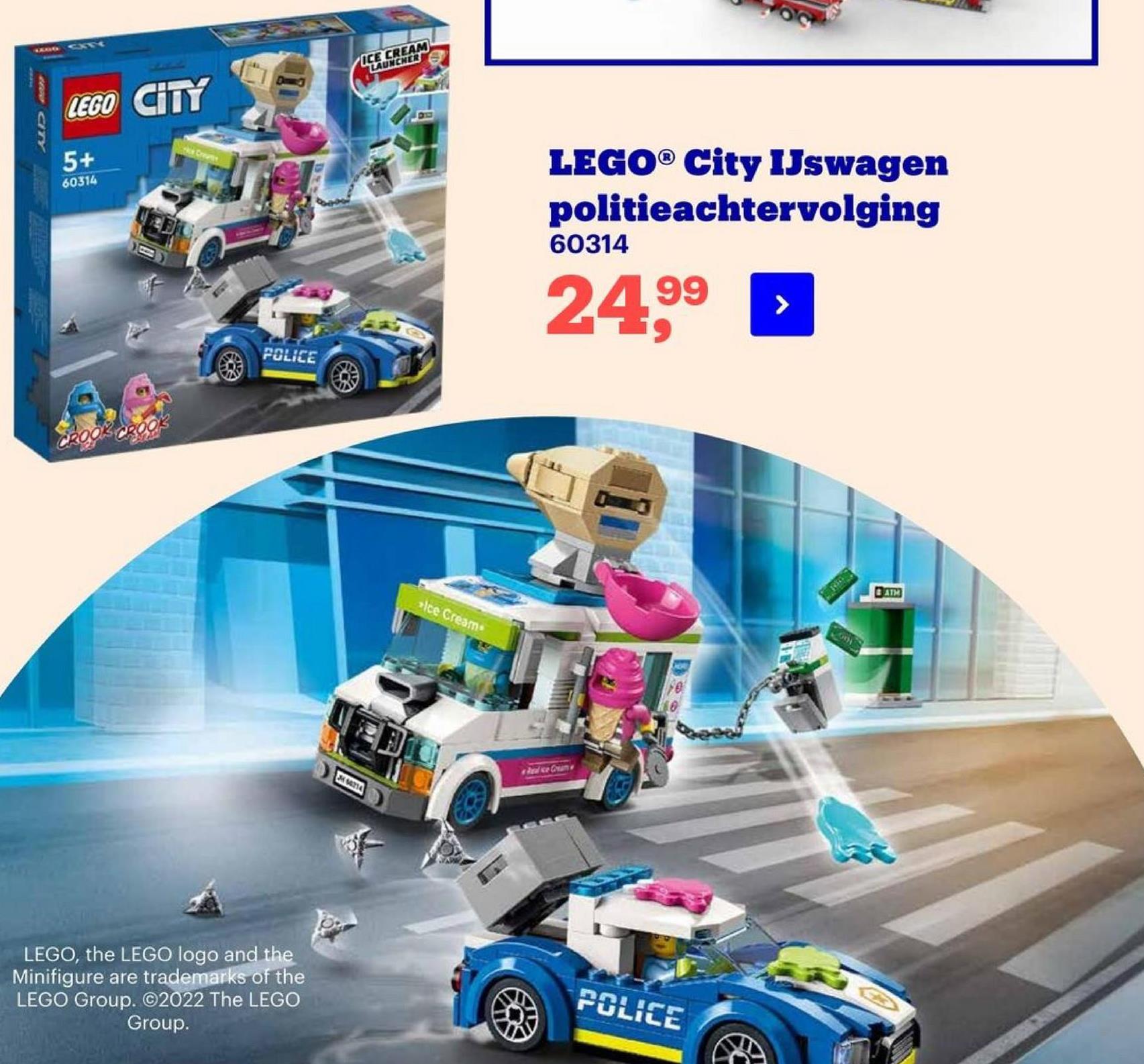 ICE CREAM
LAUNCHER
Du
LEGO CITY
W CITY
5+
60314
LEGO® City IJswagen
politieachtervolging
60314
24,99
POLICE
CROOK CROO
DAT
olce Cream
Am
TA
LEGO, the LEGO logo and the
Minifigure are trademarks of the
LEGO Group. ©2022 The LEGO
Group.
POLICE
€

