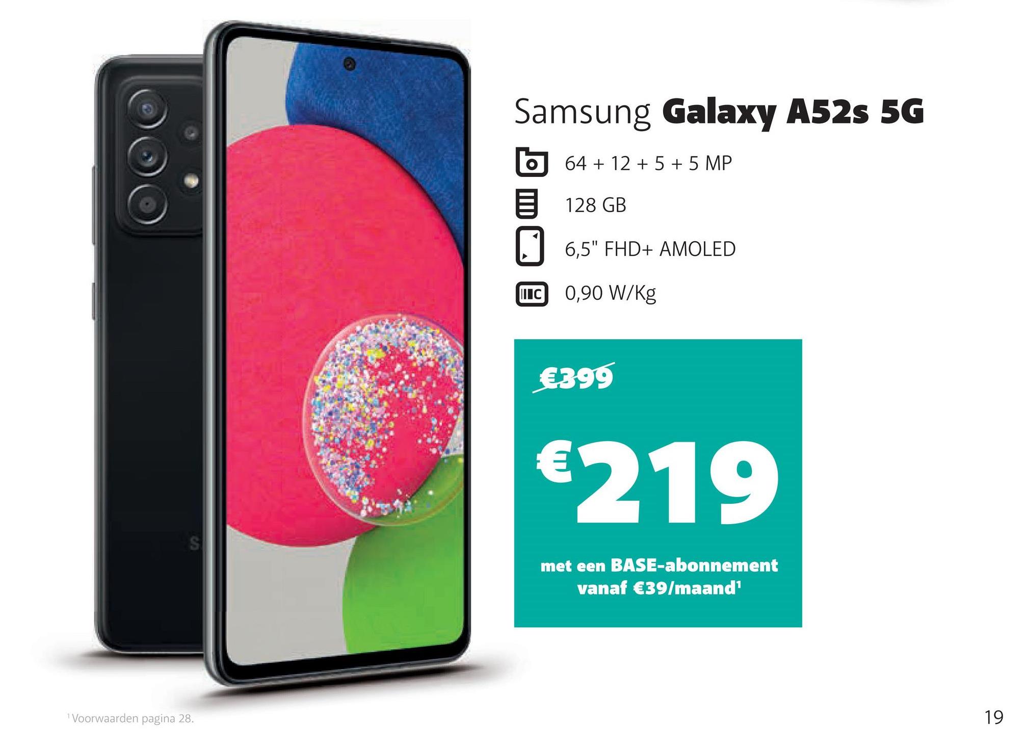 ¹ Voorwaarden pagina 28.
Samsung Galaxy A52s 5G
64 + 12 + 5 + 5 MP
128 GB
6,5" FHD+ AMOLED
IC 0,90 W/kg
€399
€219
met een BASE-abonnement
vanaf €39/maand¹
19