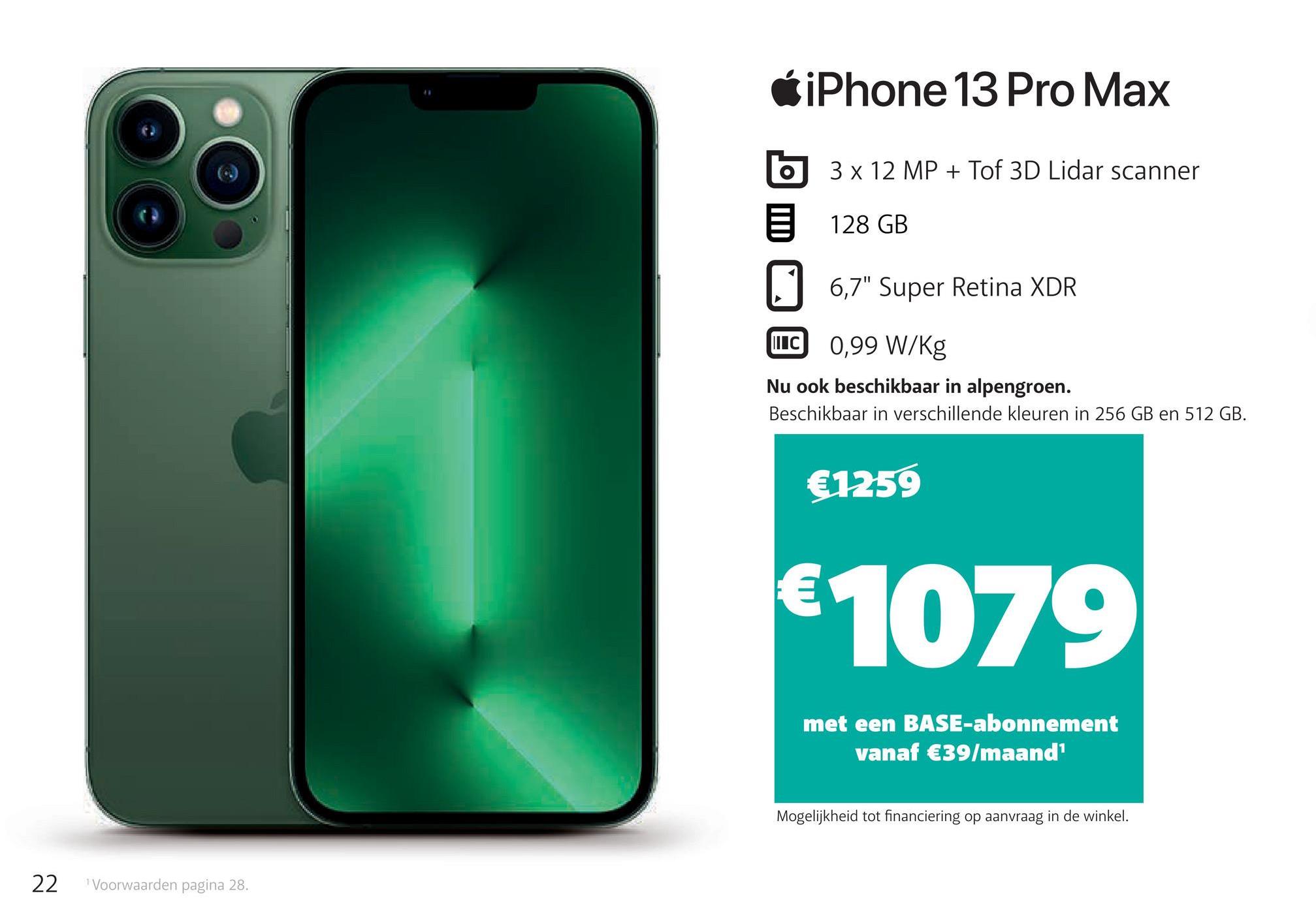 22 Voorwaarden pagina 28.
iPhone 13 Pro Max
O
3 x 12 MP + Tof 3D Lidar scanner
128 GB
6,7" Super Retina XDR
ILC
0,99 W/Kg
Nu ook beschikbaar in alpengroen.
Beschikbaar in verschillende kleuren in 256 GB en 512 GB.
€1259
€1079
met een BASE-abonnement
vanaf €39/maand¹
Mogelijkheid tot financiering op aanvraag in de winkel.