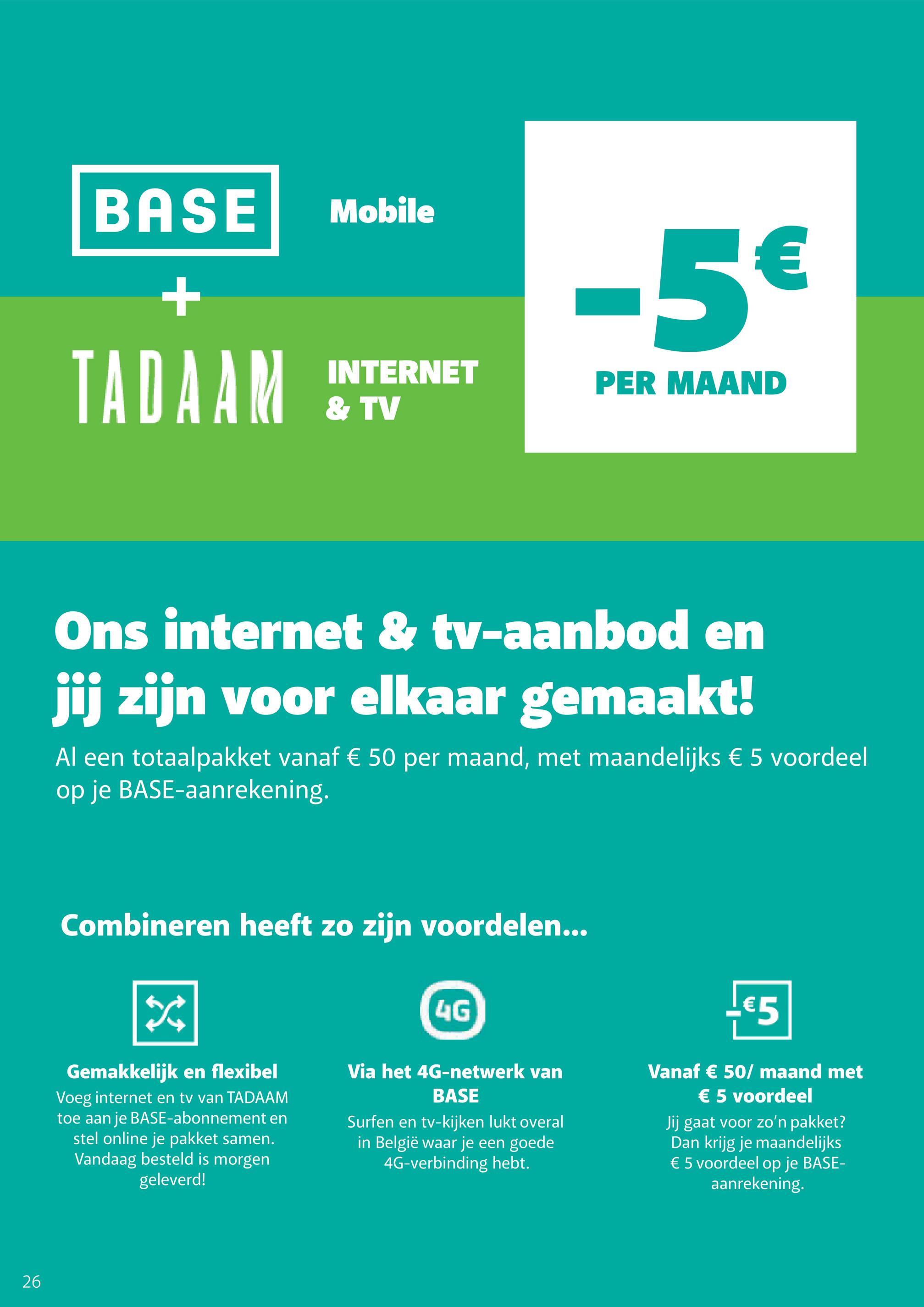 26
BASE Mobile
+
-5€
TADAAM
INTERNET
& TV
PER MAAND
Ons internet & tv-aanbod en
jij zijn voor elkaar gemaakt!
Al een totaalpakket vanaf € 50 per maand, met maandelijks € 5 voordeel
op je BASE-aanrekening.
Combineren heeft zo zijn voordelen...
X
4G
-€5
Via het 4G-netwerk van
BASE
Vanaf € 50/ maand met
€ 5 voordeel
Gemakkelijk en flexibel
Voeg internet en tv van TADAAM
toe aan je BASE-abonnement en
stel online je pakket samen.
Vandaag besteld is morgen
geleverd!
Surfen en tv-kijken lukt overal
in België waar je een goede
4G-verbinding hebt.
Jij gaat voor zo'n pakket?
Dan krijg je maandelijks
€ 5 voordeel op je BASE-
aanrekening.