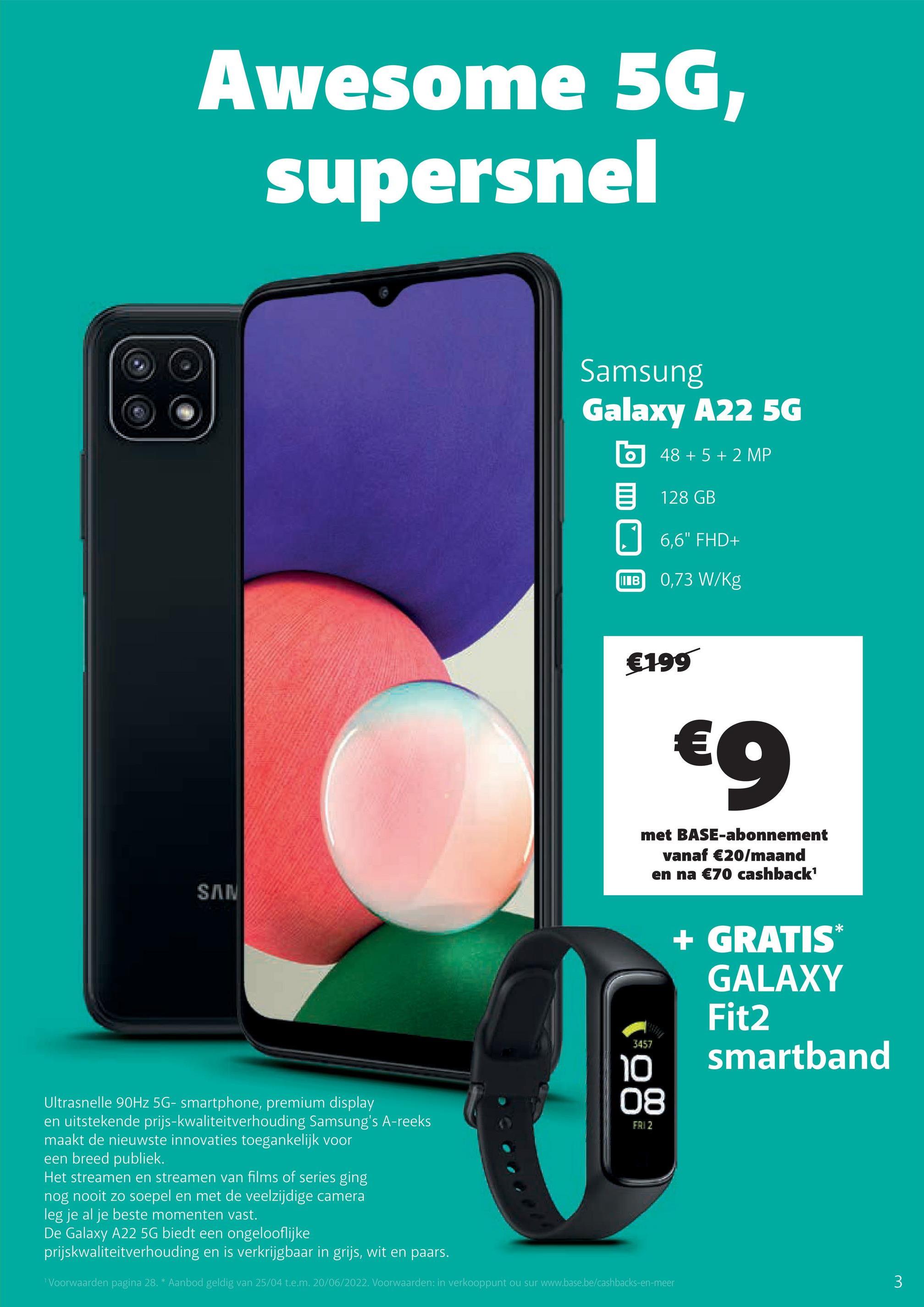Awesome 5G,
supersnel
SAN
3457
10
Ultrasnelle 90Hz 5G- smartphone, premium display
08
FAI 2
en uitstekende prijs-kwaliteitverhouding Samsung's A-reeks
maakt de nieuwste innovaties toegankelijk voor
een breed publiek.
Het streamen en streamen van films of series ging
nog nooit zo soepel en met de veelzijdige camera
leg je al je beste momenten vast.
De Galaxy A22 5G biedt een ongelooflijke
prijskwaliteitverhouding en is verkrijgbaar in grijs, wit en paars.
¹ Voorwaarden pagina 28. * Aanbod geldig van 25/04 t.e.m. 20/06/2022. Voorwaarden: in verkooppunt ou sur www.base.be/cashbacks-en-meer
Samsung
Galaxy A22 5G
O
48 + 5 + 2 MP
128 GB
6,6" FHD+
0,73 W/kg
I в
€199
€9
met BASE-abonnement
vanaf €20/maand
en na €70 cashback¹
+ GRATIS*
GALAXY
Fit2
smartband
3