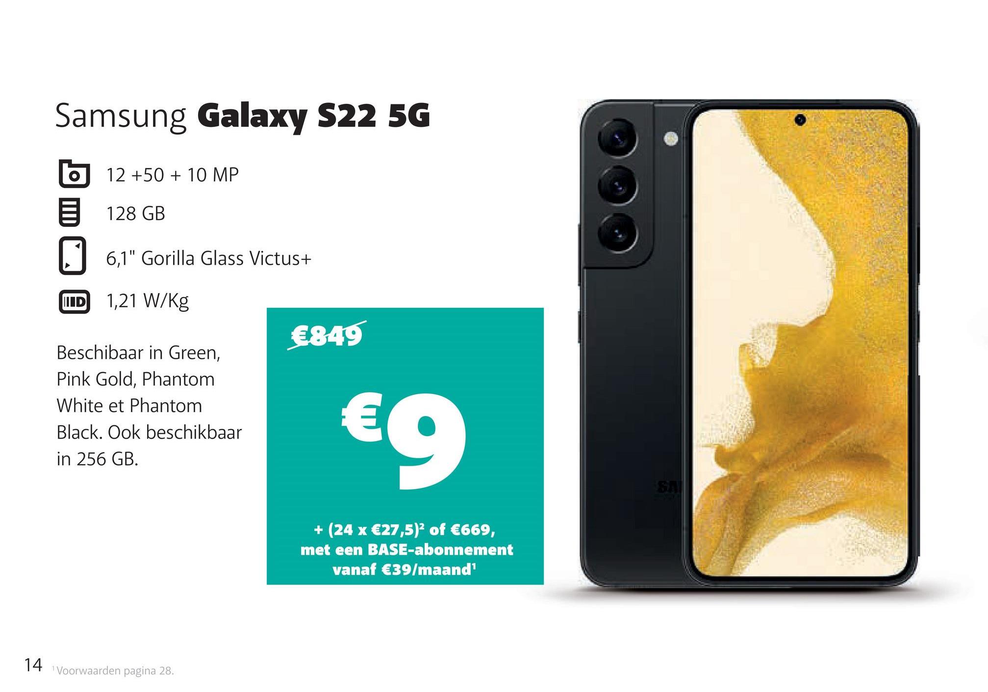 Samsung Galaxy S22 5G
O
12 +50 + 10 MP
128 GB
6,1" Gorilla Glass Victus+
IID
1,21 W/kg
Beschibaar in Green,
Pink Gold, Phantom
White et Phantom
Black. Ook beschikbaar
in 256 GB.
14 Voorwaarden pagina 28.
€849
€9
+ (24 x €27,5)² of €669,
met een BASE-abonnement
vanaf €39/maand¹
