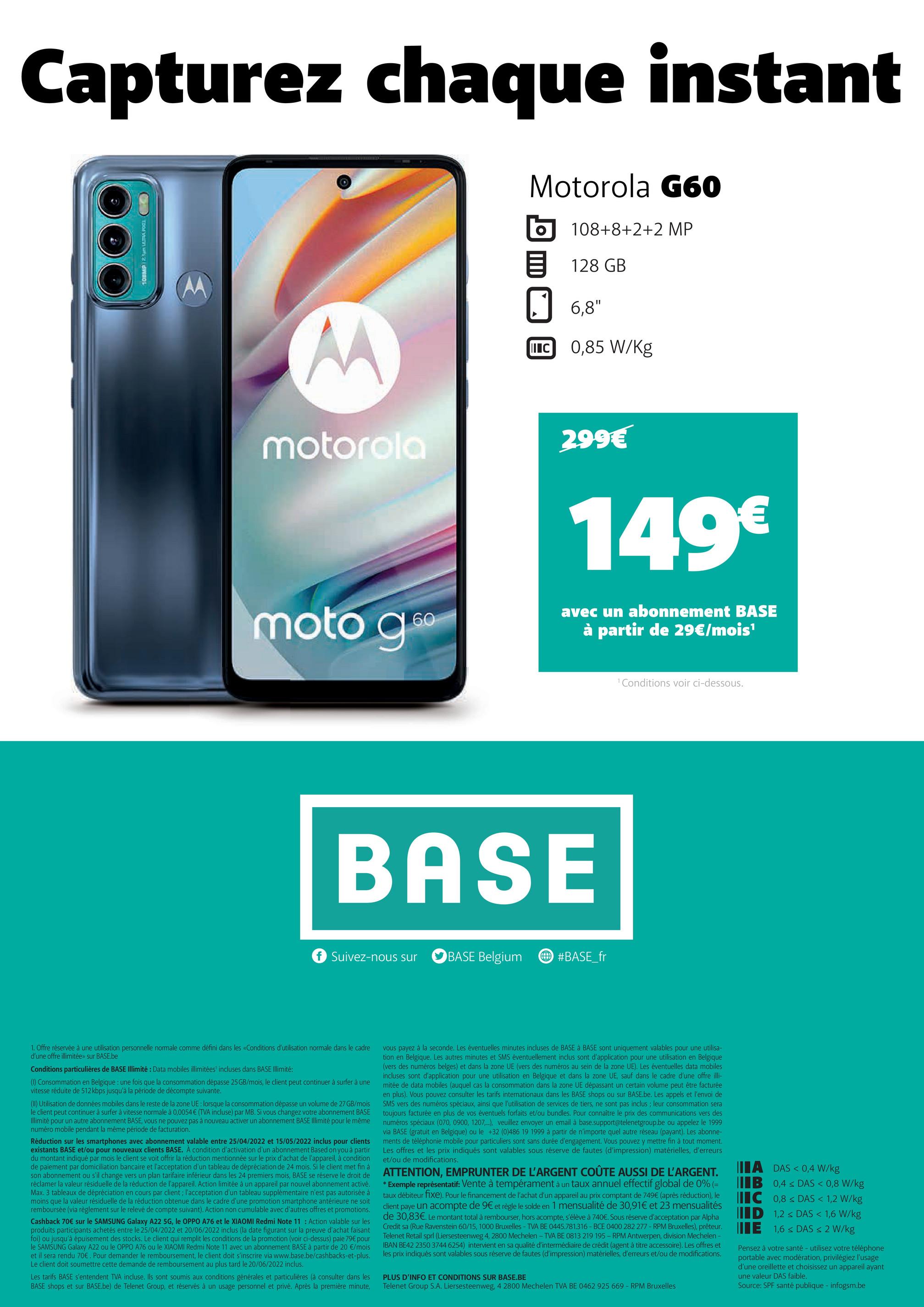Capturez chaque instant
Motorola G60
108+8+2+2 MP
128 GB
6,8"
M
0,85 W/kg
motorola
moto g6⁰
60
TOOL
IIIC
1. Offre réservée à une utilisation personnelle normale comme défini dans les «Conditions d'utilisation normale dans le cadre
d'une offre illimitée»> sur BASE.be
Conditions particulières de BASE Illimité : Data mobiles illimitées incluses dans BASE Illimité:
(1) Consommation en Belgique : une fois que la consommation dépasse 25 GB/mois, le client peut continuer à surfer à une
vitesse réduite de 512 kbps jusqu'à la période de décompte suivante.
(II) Utilisation de données mobiles dans le reste de la zone UE: lorsque la consommation dépasse un volume de 27 GB/mois
le client peut continuer à surfer à vitesse normale à 0,0054 € (TVA incluse) par MB. Si vous changez votre abonnement BASE
Illimité pour un autre abonnement BASE, vous ne pouvez pas à nouveau activer un abonnement BASE Illimité pour le même
numéro mobile pendant la même période de facturation.
Réduction sur les smartphones avec abonnement valable entre 25/04/2022 et 15/05/2022 inclus pour clients
existants BASE et/ou pour nouveaux clients BASE. À condition d'activation d'un abonnement Based on you à partir
du montant indiqué par mois le client se voit offrir la réduction mentionnée sur le prix d'achat de l'appareil, à condition
de paiement par domiciliation bancaire et l'acceptation d'un tableau de dépréciation de 24 mois. Si le client met fin à
son abonnement ou s'il change vers un plan tarifaire inférieur dans les 24 premiers mois, BASE se réserve le droit de
réclamer la valeur résiduelle de la réduction de l'appareil. Action limitée à un appareil par nouvel abonnement activé.
Max. 3 tableaux de dépréciation en cours par client; l'acceptation d'un tableau supplémentaire n'est pas autorisée à
moins que la valeur résiduelle de la réduction obtenue dans le cadre d'une promotion smartphone antérieure ne soit
remboursée (via règlement sur le relevé de compte suivant). Action non cumulable avec d'autres offres et promotions.
Cashback 70€ sur le SAMSUNG Galaxy A22 5G, le OPPO A76 et le XIAOMI Redmi Note 11: Action valable sur les
produits participants achetés entre le 25/04/2022 et 20/06/2022 inclus (la date figurant sur la preuve d'achat faisant
foi) ou jusqu'à épuisement des stocks. Le client qui remplit les conditions de la promotion (voir ci-dessus) paie 79€ pour
le SAMSUNG Galaxy A22 ou le OPPO A76 ou le XIAOMI Redmi Note 11 avec un abonnement BASE à partir de 20 €/mois
et il sera rendu 70€. Pour demander le remboursement, le client doit s'inscrire via www.base.be/cashbacks-et-plus.
Le client doit soumettre cette demande de remboursement au plus tard le 20/06/2022 inclus.
Les tarifs BASE s'entendent TVA incluse. Ils sont soumis aux conditions générales et particulières (à consulter dans les
BASE shops et sur BASE.be) de Telenet Group, et réservés à usage personnel et privé. Après la première minute,
299€
149€
avec un abonnement BASE
à partir de 29€/mois¹
¹ Conditions voir ci-dessous.
BASE
f Suivez-nous sur
BASE Belgium
#BASE_fr
vous payez à la seconde. Les éventuelles minutes incluses de BASE à BASE sont uniquement valables pour une utilisa-
tion en Belgique. Les autres minutes et SMS éventuellement inclus sont d'application pour une utilisation en Belgique
(vers des numéros belges) et dans la zone UE (vers des numéros au sein de la zone UE). Les éventuelles data mobiles
incluses sont d'application pour une utilisation en Belgique et dans la zone UE, sauf dans le cadre d'une offre illi-
mitée de data mobiles (auquel cas la consommation dans la zone UE dépassant un certain volume peut être facturée
en plus). Vous pouvez consulter les tarifs internationaux dans les BASE shops ou sur BASE.be. Les appels et l'envoi de
SMS vers des numéros spéciaux, ainsi que l'utilisation de services de tiers, ne sont pas inclus; leur consommation sera
toujours facturée en plus de vos éventuels forfaits et/ou bundles. Pour connaître le prix des communications vers des
numéros spéciaux (070, 0900, 1207...), veuillez envoyer un email à base.support@telenetgroup.be ou appelez le 1999
via BASE (gratuit en Belgique) ou le +32 (0)486 19 1999 à partir de n'importe quel autre réseau (payant). Les abonne-
ments de téléphonie mobile pour particuliers sont sans durée d'engagement. Vous pouvez y mettre fin à tout moment.
Les offres et les prix indiqués sont valables sous réserve de fautes (d'impression) matérielles, d'erreurs
et/ou de modifications.
ATTENTION, EMPRUNTER DE L'ARGENT COÛTE AUSSI DE L'ARGENT.
* Exemple représentatif: Vente à tempérament à un taux annuel effectif global de 0% (=
taux débiteur fixe). Pour le financement de l'achat d'un appareil au prix comptant de 749€ (après réduction), le
client paye un acompte de 9€ et règle le solde en 1 mensualité de 30,91€ et 23 mensualités
de 30,83€. Le montant total à rembourser, hors acompte, s'élève à 740€. Sous réserve d'acceptation par Alpha
Credit sa (Rue Ravenstein 60/15, 1000 Bruxelles - TVA BE 0445.781.316-BCE 0400 282 277- RPM Bruxelles), prêteur.
Telenet Retail sprl (Liersesteenweg 4, 2800 Mechelen - TVA BE 0813 219 195- RPM Antwerpen, division Mechelen -
IBAN BE42 2350 3744 6254) intervient en sa qualité d'intermédiaire de crédit (agent à titre accessoire). Les offres et
les prix indiqués sont valables sous réserve de fautes (d'impression) matérielles, d'erreurs et/ou de modifications.
PLUS D'INFO ET CONDITIONS SUR BASE.BE
Telenet Group S.A. Liersesteenweg, 4 2800 Mechelen TVA BE 0462 925 669 - RPM Bruxelles
A DAS < 0,4 W/kg
IB 0,4 ≤ DAS < 0,8 W/kg
C 0,8 < DAS < 1,2 W/kg
ID
1,2 ≤ DAS < 1,6 W/kg
E 1,6 ≤ DAS < 2 W/kg
Pensez à votre santé - utilisez votre téléphone
portable avec modération, privilégiez l'usage
d'une oreillette et choisissez un appareil ayant
une valeur DAS faible.
Source: SPF santé publique - infogsm.be