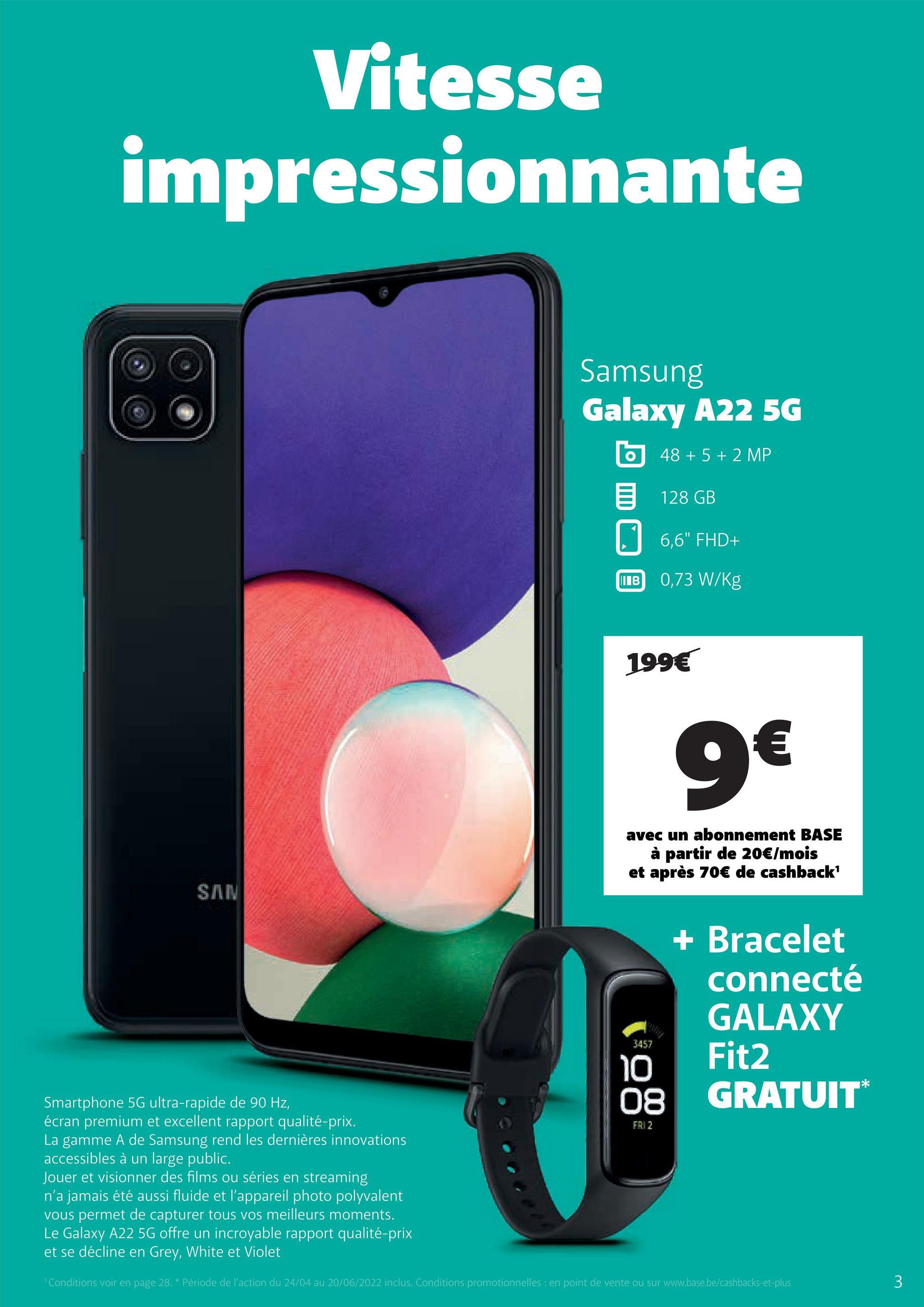 Vitesse
impressionnante
Samsung
Galaxy A22 5G
O
48 + 5 + 2 MP
128 GB
6,6" FHD+
0,73 W/kg
SAN
3457
10
Smartphone 5G ultra-rapide de 90 Hz,
08
écran premium et excellent rapport qualité-prix.
FAI 2
La gamme A de Samsung rend les dernières innovations
accessibles à un large public.
Jouer et visionner des films ou séries en streaming
n'a jamais été aussi fluide et l'appareil photo polyvalent
vous permet de capturer tous vos meilleurs moments.
Le Galaxy A22 5G offre un incroyable rapport qualité-prix
et se décline en Grey, White et Violet
¹ Conditions voir en page 28. * Période de l'action du 24/04 au 20/06/2022 inclus. Conditions promotionnelles : en point de vente ou sur www.base.be/cashbacks-et-plus
I в
199€
9€
avec un abonnement BASE
à partir de 20€/mois
et après 70€ de cashback¹
+ Bracelet
connecté
GALAXY
Fit2
GRATUIT*
3