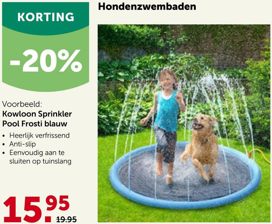 KORTING
-20%
Voorbeeld:
Kowloon Sprinkler
Pool Frosti blauw
●
Heerlijk verfrissend
Anti-slip
Eenvoudig aan te
sluiten op tuinslang
15.9595
19.95
●
Hondenzwembaden