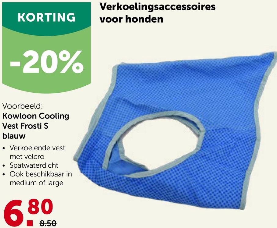 KORTING
-20%
Voorbeeld:
Kowloon Cooling
Vest Frosti S
blauw
• Verkoelende vest
met velcro
Spatwaterdicht
• Ook beschikbaar in
medium of large
6.800
8.50
Verkoelingsaccessoires
voor honden
