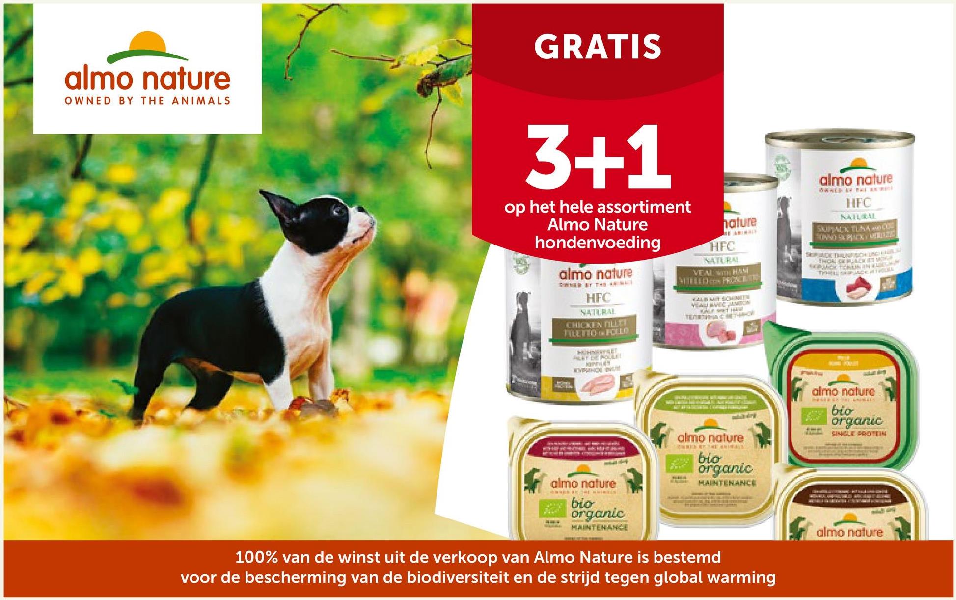 almo nature
OWNED BY THE ANIMALS
GRATIS
3+1
op het hele assortiment
Almo Nature
hondenvoeding
almo nature
DWNER OF THE AN
HFC
NATURAL
CHICKEN FILLET
TILETTO IN FOLLO
FLET DE POUL
KOPPILEY
KYPENE
PROTEIN
T
WHERHAD HUOME
almo nature
CONNA THE SHERIES
Shikuiste
nature
THE ANIMALE
HFC
NATURAL
VEAL WITH HAM
VITELLD PROSCETT
KALB MIT SCHNIEN
VEAU AVEC JANSON
KALF WAT HAW
TEETHAMOR
almo nature
OWNED BY THE D
bio
organic
TERE
MAINTENANCE
bio
organic
MAINTENANCE
100% van de winst uit de verkoop van Almo Nature is bestemd
voor de bescherming van de biodiversiteit en de strijd tegen global warming
almo nature
OWNED BY THE N
HFC
NATURAL
SKIPPACK TUNA AND CO
SKPACK THUNFACH UND CLAS
THON OCKET MO
SERMACK TERURIN FARGH
THHELL SHPACK OF THOUKE
almo nature
mesta s ANIMALS
bio
3235 organic
SINGLE PROTEIN
WALANPALO MO KANTEON
almo nature
