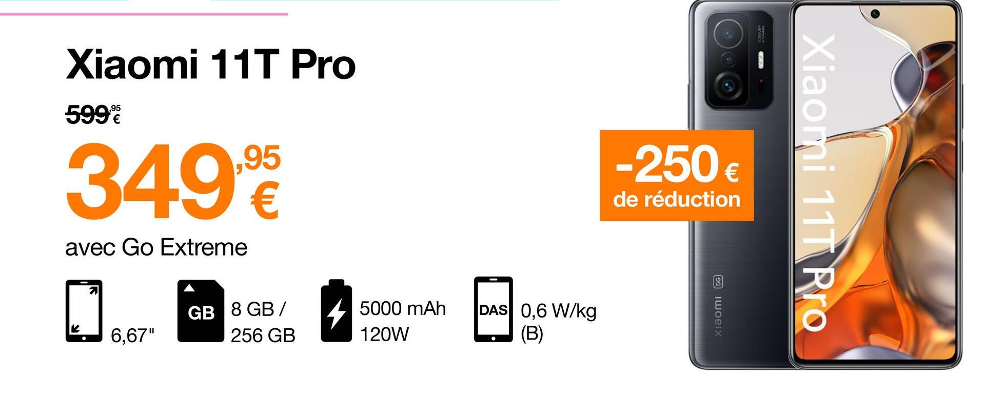 Xiaomi 11T Pro
,95
599
349
,95
€
-250€
Xiaomi 11T Pro
de réduction
avec Go Extreme
GB 8 GB /
4
5000 mAh
120W
DAS 0,6 W/kg
(B)
xiaomi 5G
6,67"
256 GB
