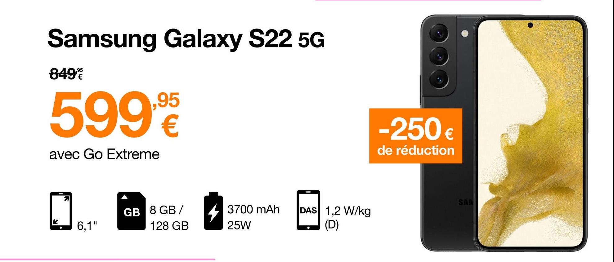 Samsung Galaxy S22 5G
,95
849%
5998
€
avec Go Extreme
-250€
de réduction
SAN
GB 8 GB /
3700 mAh
25W
DAS 1,2 W/kg
(D)
6,1"
128 GB
