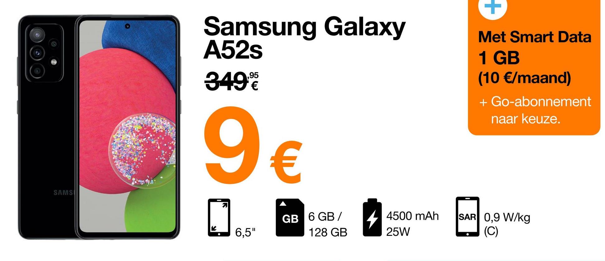 +
Samsung Galaxy
A52s
349€
.95
€
Met Smart Data
1 GB
(10 €/maand)
+ Go-abonnement
naar keuze.
a
9 €
SAMS
0
GB 6 GB /
4500 mAh
25W
SAR 0,9 W/kg
(C)
6,5"
128 GB
