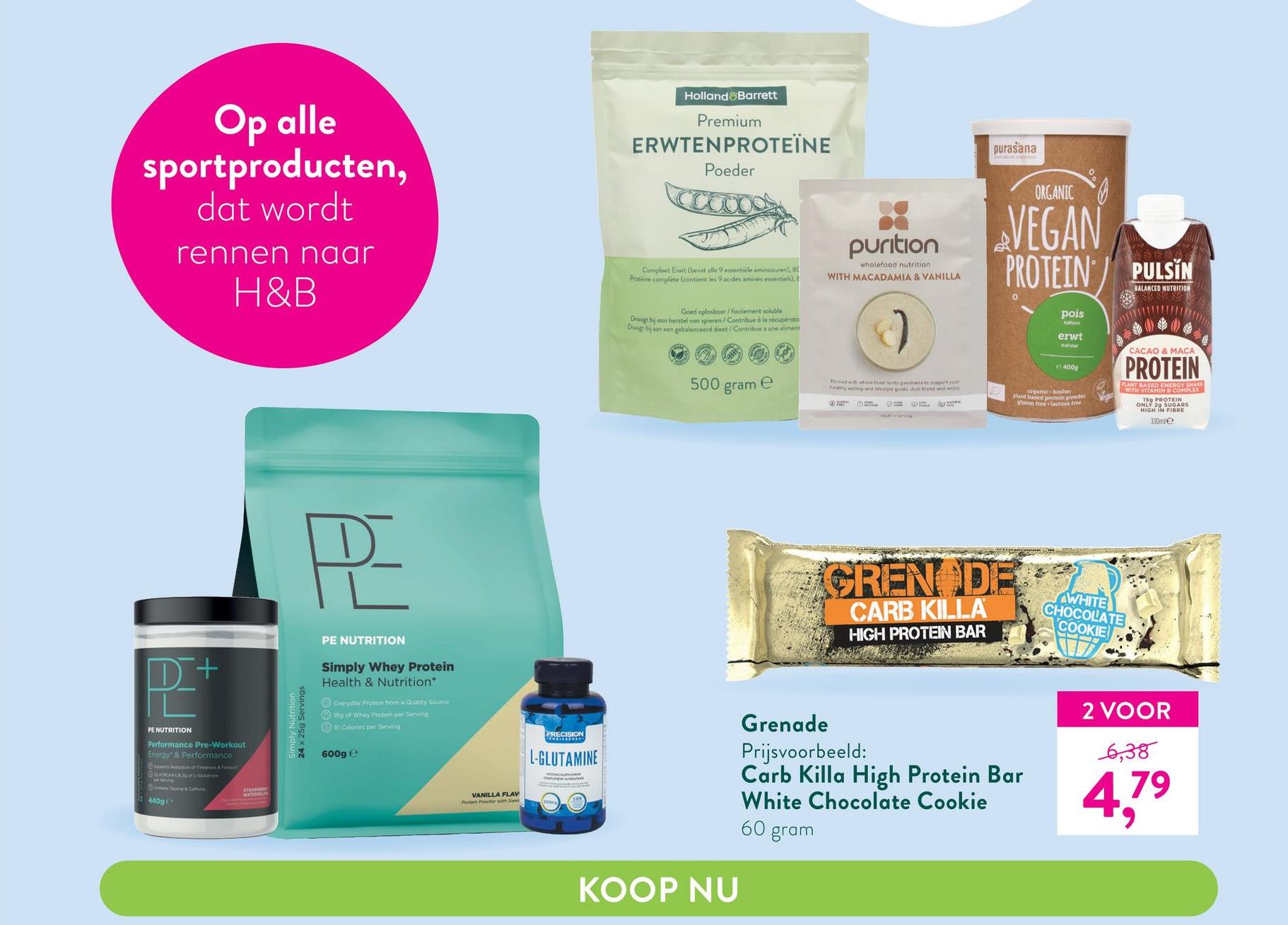 Op alle
sportproducten,
dat wordt
rennen naar
H&B
P+
PE NUTRITION
Performance Pre-Workout
Energy & Performance
action of Ted&Fogue
RAY $2pofane
Consune & Coffe
440g
STRANG
WATES
PE
PE NUTRITION
Simply Whey Protein
Health & Nutrition
Everyday Protein from a Quality Source
180 of Whey Protein per Serving
91 Calories per Serving
24 x 25g Servings
600g e
VANILLA FLAV
Protein Powder with Sa
Poste
L-GLUTAMINE
PLINE te
Sangat pent
Holland Barrett
Premium
ERWTENPROTEÏNE
Poeder
Compleet Eiwit (bevat alle 9 essentiele aminozuren), 80
Proteine complete (contient les 9 acides aminés essentiels), E
Goed oplosboor/ facilement soluble
Draagt bij aan herstel van spieren/Contribue à la récupératic
Draagt bij aan een gebalanceerd dieet / Contribue a une aliment
500
e
gram
KOOP NU
purasana
0
ORGANIC
VEGAN
PROTEIN PULSIN
BALANCED NUTRITION
pois
nature
erwt
natur
CACAO & MACA
400g
PROTEIN
PLANT BASED ENERGY SMAKE
organic kosher
plant based protein powder
WITH VITAMIN B COMPLEX
5 PROTEIN
ghaten free to free
GLARS
HIGH IN FIBRE
330mle
purition
wholefood nutrition
WITH MACADAMIA & VANILLA
Picked with white food nutty gooeness to support your
healthy eating and lifestyle ponts Just stone and enjoy
HT DH
CREN DE
CARB KILLA
HIGH PROTEIN BAR
Grenade
Prijsvoorbeeld:
Carb Killa High Protein Bar
White Chocolate Cookie
60 gram
WHITE
CHOCOLATE
COOKIE
2 VOOR
6,38
4,7⁹