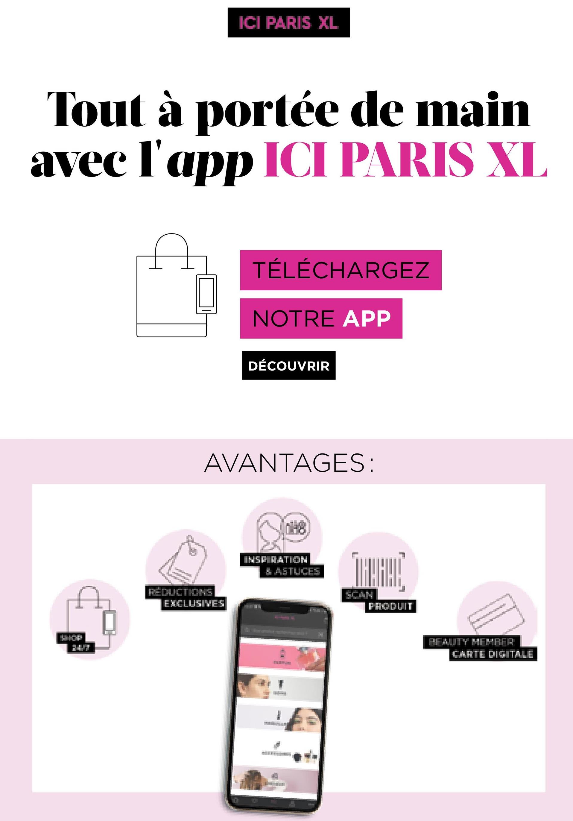 ICI PARIS XL
Tout à portée de main
avec l'app ICI PARIS XL
TÉLÉCHARGEZ
NOTRE APP
DÉCOUVRIR
AVANTAGES:
INSPIRATION
ZASTUCES
THEHE
REDUCTIONS
EXCLUSIVES
FRODUIT
PFAUTY MEHRER
CARTE DIGITALE
