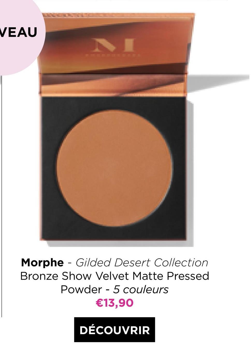 VEAU
-
Morphe - Gilded Desert Collection
Bronze Show Velvet Matte Pressed
Powder - 5 couleurs
€13,90
-
DÉCOUVRIR
